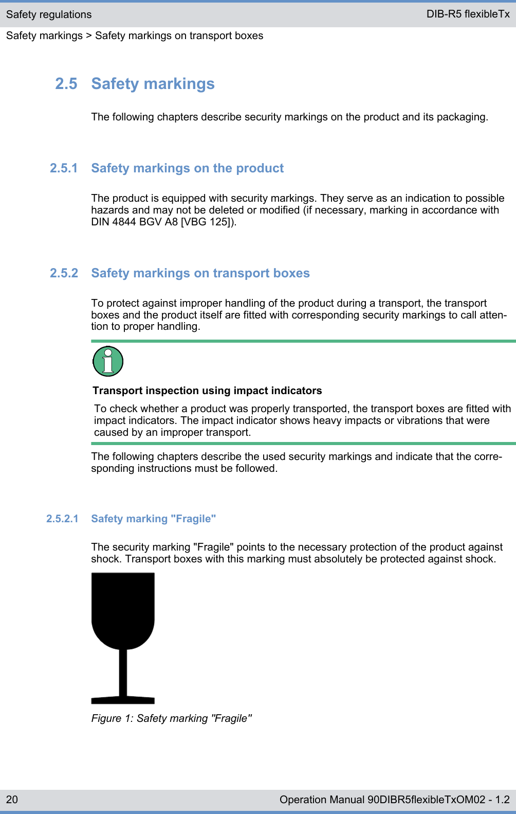 2.5  Safety markingsThe following chapters describe security markings on the product and its packaging.2.5.1  Safety markings on the productThe product is equipped with security markings. They serve as an indication to possiblehazards and may not be deleted or modified (if necessary, marking in accordance withDIN 4844 BGV A8 [VBG 125]).2.5.2  Safety markings on transport boxesTo protect against improper handling of the product during a transport, the transportboxes and the product itself are fitted with corresponding security markings to call atten-tion to proper handling.Transport inspection using impact indicatorsTo check whether a product was properly transported, the transport boxes are fitted withimpact indicators. The impact indicator shows heavy impacts or vibrations that werecaused by an improper transport.The following chapters describe the used security markings and indicate that the corre-sponding instructions must be followed.2.5.2.1  Safety marking &quot;Fragile&quot;The security marking &quot;Fragile&quot; points to the necessary protection of the product againstshock. Transport boxes with this marking must absolutely be protected against shock.Figure 1: Safety marking &quot;Fragile&quot;Safety regulationsSafety markings &gt; Safety markings on transport boxesDIB-R5 flexibleTx20 Operation Manual 90DIBR5flexibleTxOM02 - 1.2