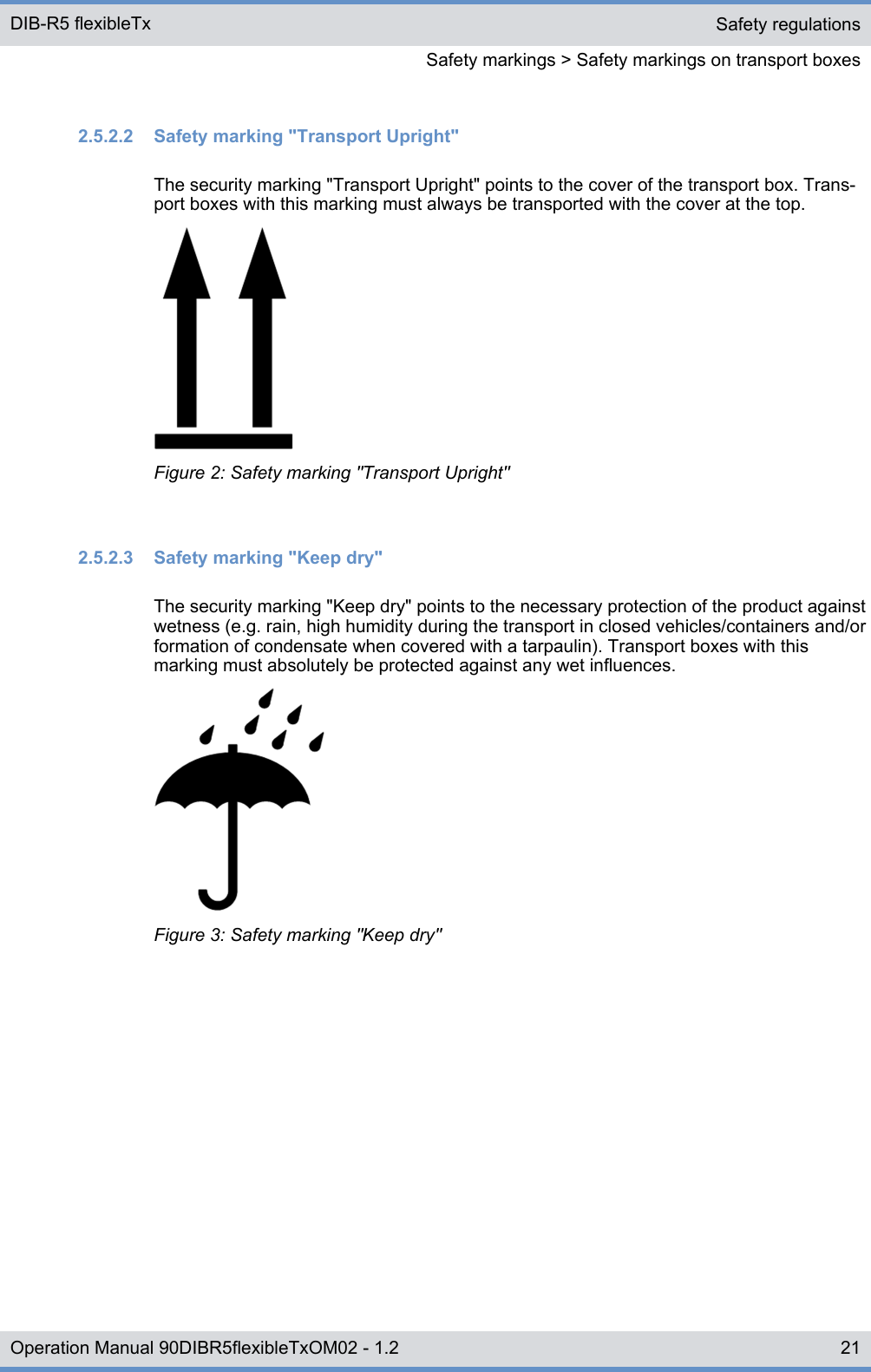 2.5.2.2  Safety marking &quot;Transport Upright&quot;The security marking &quot;Transport Upright&quot; points to the cover of the transport box. Trans-port boxes with this marking must always be transported with the cover at the top.Figure 2: Safety marking &quot;Transport Upright&quot;2.5.2.3  Safety marking &quot;Keep dry&quot;The security marking &quot;Keep dry&quot; points to the necessary protection of the product againstwetness (e.g. rain, high humidity during the transport in closed vehicles/containers and/orformation of condensate when covered with a tarpaulin). Transport boxes with thismarking must absolutely be protected against any wet influences.Figure 3: Safety marking &quot;Keep dry&quot;Safety regulationsSafety markings &gt; Safety markings on transport boxesDIB-R5 flexibleTx21Operation Manual 90DIBR5flexibleTxOM02 - 1.2