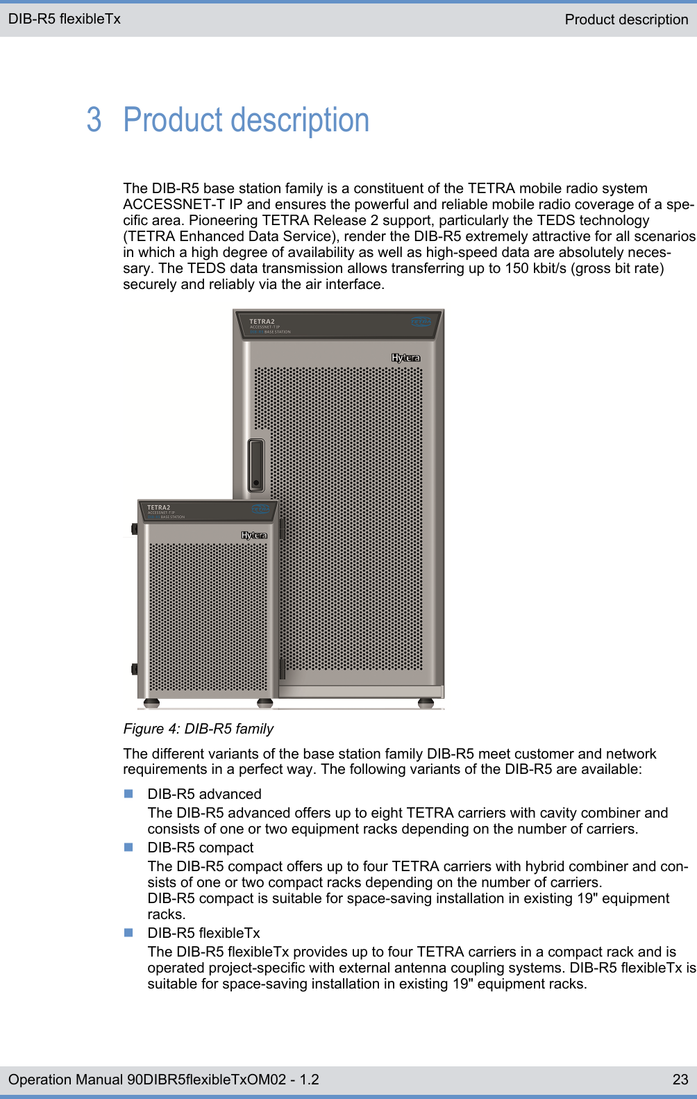 3  Product descriptionThe DIB-R5 base station family is a constituent of the TETRA mobile radio systemACCESSNET-T IP and ensures the powerful and reliable mobile radio coverage of a spe-cific area. Pioneering TETRA Release 2 support, particularly the TEDS technology(TETRA Enhanced Data Service), render the DIB-R5 extremely attractive for all scenariosin which a high degree of availability as well as high-speed data are absolutely neces-sary. The TEDS data transmission allows transferring up to 150 kbit/s (gross bit rate)securely and reliably via the air interface.Figure 4: DIB-R5 familyThe different variants of the base station family DIB-R5 meet customer and networkrequirements in a perfect way. The following variants of the DIB-R5 are available:nDIB-R5 advancedThe DIB-R5 advanced offers up to eight TETRA carriers with cavity combiner andconsists of one or two equipment racks depending on the number of carriers.nDIB-R5 compactThe DIB-R5 compact offers up to four TETRA carriers with hybrid combiner and con-sists of one or two compact racks depending on the number of carriers.DIB-R5 compact is suitable for space-saving installation in existing 19&quot; equipmentracks.nDIB-R5 flexibleTxThe DIB-R5 flexibleTx provides up to four TETRA carriers in a compact rack and isoperated project-specific with external antenna coupling systems. DIB-R5 flexibleTx issuitable for space-saving installation in existing 19&quot; equipment racks.Product description DIB-R5 flexibleTx23Operation Manual 90DIBR5flexibleTxOM02 - 1.2