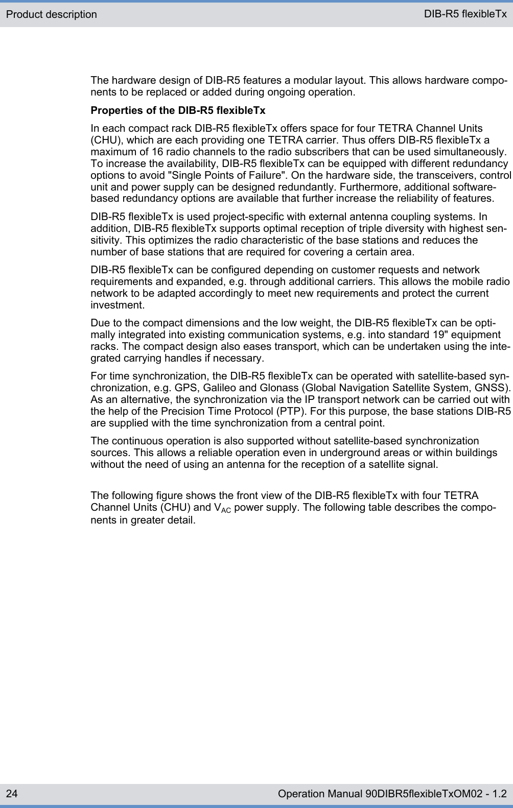 The hardware design of DIB-R5 features a modular layout. This allows hardware compo-nents to be replaced or added during ongoing operation.Properties of the DIB-R5 flexibleTxIn each compact rack DIB-R5 flexibleTx offers space for four TETRA Channel Units(CHU), which are each providing one TETRA carrier. Thus offers DIB-R5 flexibleTx amaximum of 16 radio channels to the radio subscribers that can be used simultaneously.To increase the availability, DIB-R5 flexibleTx can be equipped with different redundancyoptions to avoid &quot;Single Points of Failure&quot;. On the hardware side, the transceivers, controlunit and power supply can be designed redundantly. Furthermore, additional software-based redundancy options are available that further increase the reliability of features.DIB-R5 flexibleTx is used project-specific with external antenna coupling systems. Inaddition, DIB-R5 flexibleTx supports optimal reception of triple diversity with highest sen-sitivity. This optimizes the radio characteristic of the base stations and reduces thenumber of base stations that are required for covering a certain area.DIB-R5 flexibleTx can be configured depending on customer requests and networkrequirements and expanded, e.g. through additional carriers. This allows the mobile radionetwork to be adapted accordingly to meet new requirements and protect the currentinvestment.Due to the compact dimensions and the low weight, the DIB-R5 flexibleTx can be opti-mally integrated into existing communication systems, e.g. into standard 19&quot; equipmentracks. The compact design also eases transport, which can be undertaken using the inte-grated carrying handles if necessary.For time synchronization, the DIB-R5 flexibleTx can be operated with satellite-based syn-chronization, e.g. GPS, Galileo and Glonass (Global Navigation Satellite System, GNSS).As an alternative, the synchronization via the IP transport network can be carried out withthe help of the Precision Time Protocol (PTP). For this purpose, the base stations DIB-R5are supplied with the time synchronization from a central point.The continuous operation is also supported without satellite-based synchronizationsources. This allows a reliable operation even in underground areas or within buildingswithout the need of using an antenna for the reception of a satellite signal.The following figure shows the front view of the DIB-R5 flexibleTx with four TETRAChannel Units (CHU) and VAC power supply. The following table describes the compo-nents in greater detail.Product description DIB-R5 flexibleTx24 Operation Manual 90DIBR5flexibleTxOM02 - 1.2