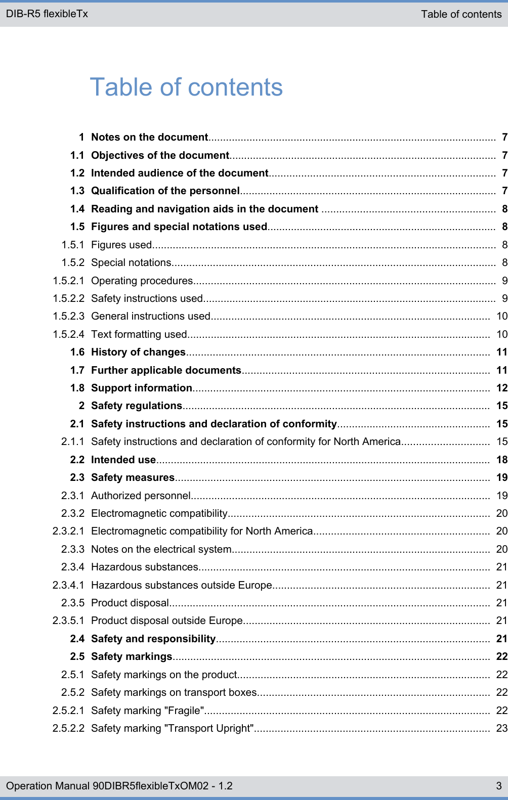 Table of contents1 Notes on the document.................................................................................................. 71.1 Objectives of the document........................................................................................... 71.2 Intended audience of the document............................................................................. 71.3 Qualification of the personnel....................................................................................... 71.4 Reading and navigation aids in the document ........................................................... 81.5 Figures and special notations used.............................................................................. 81.5.1 Figures used..................................................................................................................... 81.5.2 Special notations.............................................................................................................. 81.5.2.1 Operating procedures....................................................................................................... 91.5.2.2 Safety instructions used.................................................................................................... 91.5.2.3 General instructions used............................................................................................... 101.5.2.4 Text formatting used....................................................................................................... 101.6 History of changes....................................................................................................... 111.7 Further applicable documents.................................................................................... 111.8 Support information..................................................................................................... 122 Safety regulations......................................................................................................... 152.1 Safety instructions and declaration of conformity.................................................... 152.1.1 Safety instructions and declaration of conformity for North America.............................. 152.2 Intended use.................................................................................................................. 182.3 Safety measures........................................................................................................... 192.3.1 Authorized personnel...................................................................................................... 192.3.2 Electromagnetic compatibility......................................................................................... 202.3.2.1 Electromagnetic compatibility for North America............................................................ 202.3.3 Notes on the electrical system........................................................................................ 202.3.4 Hazardous substances................................................................................................... 212.3.4.1 Hazardous substances outside Europe.......................................................................... 212.3.5 Product disposal............................................................................................................. 212.3.5.1 Product disposal outside Europe.................................................................................... 212.4 Safety and responsibility............................................................................................. 212.5 Safety markings............................................................................................................ 222.5.1 Safety markings on the product...................................................................................... 222.5.2 Safety markings on transport boxes............................................................................... 222.5.2.1 Safety marking &quot;Fragile&quot;................................................................................................. 222.5.2.2 Safety marking &quot;Transport Upright&quot;................................................................................ 23Table of contents DIB-R5 flexibleTx3Operation Manual 90DIBR5flexibleTxOM02 - 1.2