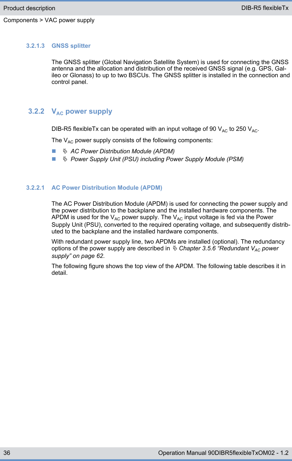 3.2.1.3  GNSS splitterThe GNSS splitter (Global Navigation Satellite System) is used for connecting the GNSSantenna and the allocation and distribution of the received GNSS signal (e.g. GPS, Gal-ileo or Glonass) to up to two BSCUs. The GNSS splitter is installed in the connection andcontrol panel.3.2.2  VAC power supplyDIB-R5 flexibleTx can be operated with an input voltage of 90 VAC to 250 VAC.The VAC power supply consists of the following components:nÄ  AC Power Distribution Module (APDM)nÄ  Power Supply Unit (PSU) including Power Supply Module (PSM)3.2.2.1  AC Power Distribution Module (APDM)The AC Power Distribution Module (APDM) is used for connecting the power supply andthe power distribution to the backplane and the installed hardware components. TheAPDM is used for the VAC power supply. The VAC input voltage is fed via the PowerSupply Unit (PSU), converted to the required operating voltage, and subsequently distrib-uted to the backplane and the installed hardware components.With redundant power supply line, two APDMs are installed (optional). The redundancyoptions of the power supply are described in Ä Chapter 3.5.6 “Redundant VAC powersupply” on page 62.The following figure shows the top view of the APDM. The following table describes it indetail.Product descriptionComponents &gt; VAC power supplyDIB-R5 flexibleTx36 Operation Manual 90DIBR5flexibleTxOM02 - 1.2