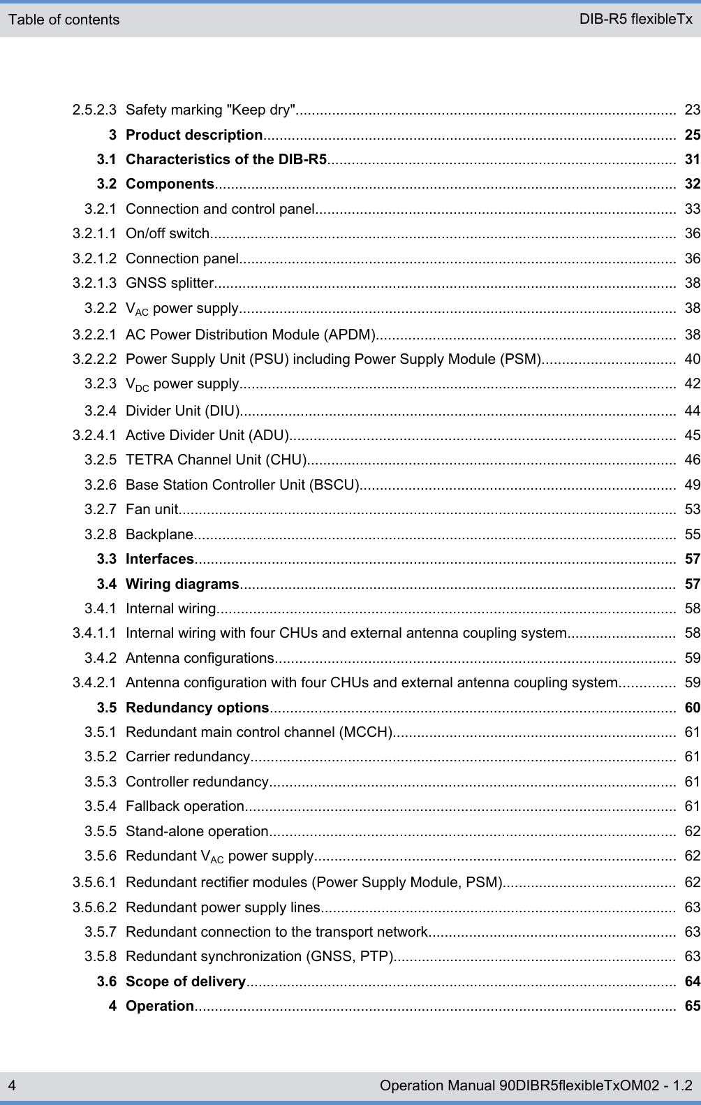 2.5.2.3 Safety marking &quot;Keep dry&quot;.............................................................................................. 233 Product description...................................................................................................... 253.1 Characteristics of the DIB-R5...................................................................................... 313.2 Components.................................................................................................................. 323.2.1 Connection and control panel......................................................................................... 333.2.1.1 On/off switch................................................................................................................... 363.2.1.2 Connection panel............................................................................................................ 363.2.1.3 GNSS splitter.................................................................................................................. 383.2.2 VAC power supply............................................................................................................ 383.2.2.1 AC Power Distribution Module (APDM).......................................................................... 383.2.2.2 Power Supply Unit (PSU) including Power Supply Module (PSM)................................. 403.2.3 VDC power supply............................................................................................................ 423.2.4 Divider Unit (DIU)............................................................................................................ 443.2.4.1 Active Divider Unit (ADU)............................................................................................... 453.2.5 TETRA Channel Unit (CHU)........................................................................................... 463.2.6 Base Station Controller Unit (BSCU).............................................................................. 493.2.7 Fan unit........................................................................................................................... 533.2.8 Backplane....................................................................................................................... 553.3 Interfaces....................................................................................................................... 573.4 Wiring diagrams............................................................................................................ 573.4.1 Internal wiring................................................................................................................. 583.4.1.1 Internal wiring with four CHUs and external antenna coupling system........................... 583.4.2 Antenna configurations................................................................................................... 593.4.2.1 Antenna configuration with four CHUs and external antenna coupling system.............. 593.5 Redundancy options.................................................................................................... 603.5.1 Redundant main control channel (MCCH)...................................................................... 613.5.2 Carrier redundancy......................................................................................................... 613.5.3 Controller redundancy.................................................................................................... 613.5.4 Fallback operation.......................................................................................................... 613.5.5 Stand-alone operation.................................................................................................... 623.5.6 Redundant VAC power supply......................................................................................... 623.5.6.1 Redundant rectifier modules (Power Supply Module, PSM)........................................... 623.5.6.2 Redundant power supply lines........................................................................................ 633.5.7 Redundant connection to the transport network............................................................. 633.5.8 Redundant synchronization (GNSS, PTP)...................................................................... 633.6 Scope of delivery.......................................................................................................... 644 Operation....................................................................................................................... 65Table of contents DIB-R5 flexibleTx4 Operation Manual 90DIBR5flexibleTxOM02 - 1.2