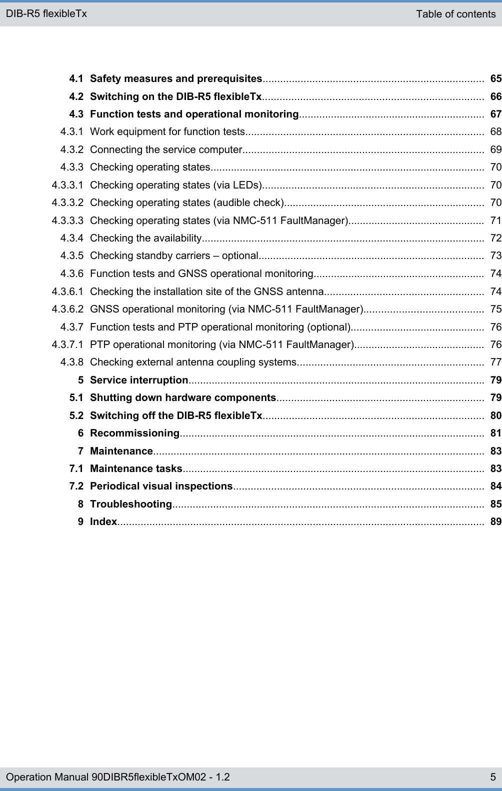 4.1 Safety measures and prerequisites............................................................................ 654.2 Switching on the DIB-R5 flexibleTx............................................................................ 664.3 Function tests and operational monitoring................................................................ 674.3.1 Work equipment for function tests.................................................................................. 684.3.2 Connecting the service computer................................................................................... 694.3.3 Checking operating states.............................................................................................. 704.3.3.1 Checking operating states (via LEDs)............................................................................ 704.3.3.2 Checking operating states (audible check)..................................................................... 704.3.3.3 Checking operating states (via NMC-511 FaultManager)............................................... 714.3.4 Checking the availability................................................................................................. 724.3.5 Checking standby carriers ‒ optional.............................................................................. 734.3.6 Function tests and GNSS operational monitoring........................................................... 744.3.6.1 Checking the installation site of the GNSS antenna....................................................... 744.3.6.2 GNSS operational monitoring (via NMC-511 FaultManager)......................................... 754.3.7 Function tests and PTP operational monitoring (optional).............................................. 764.3.7.1 PTP operational monitoring (via NMC-511 FaultManager)............................................. 764.3.8 Checking external antenna coupling systems................................................................ 775 Service interruption...................................................................................................... 795.1 Shutting down hardware components....................................................................... 795.2 Switching off the DIB-R5 flexibleTx............................................................................ 806 Recommissioning......................................................................................................... 817 Maintenance.................................................................................................................. 837.1 Maintenance tasks........................................................................................................ 837.2 Periodical visual inspections...................................................................................... 848 Troubleshooting........................................................................................................... 859 Index.............................................................................................................................. 89Table of contents DIB-R5 flexibleTx5Operation Manual 90DIBR5flexibleTxOM02 - 1.2