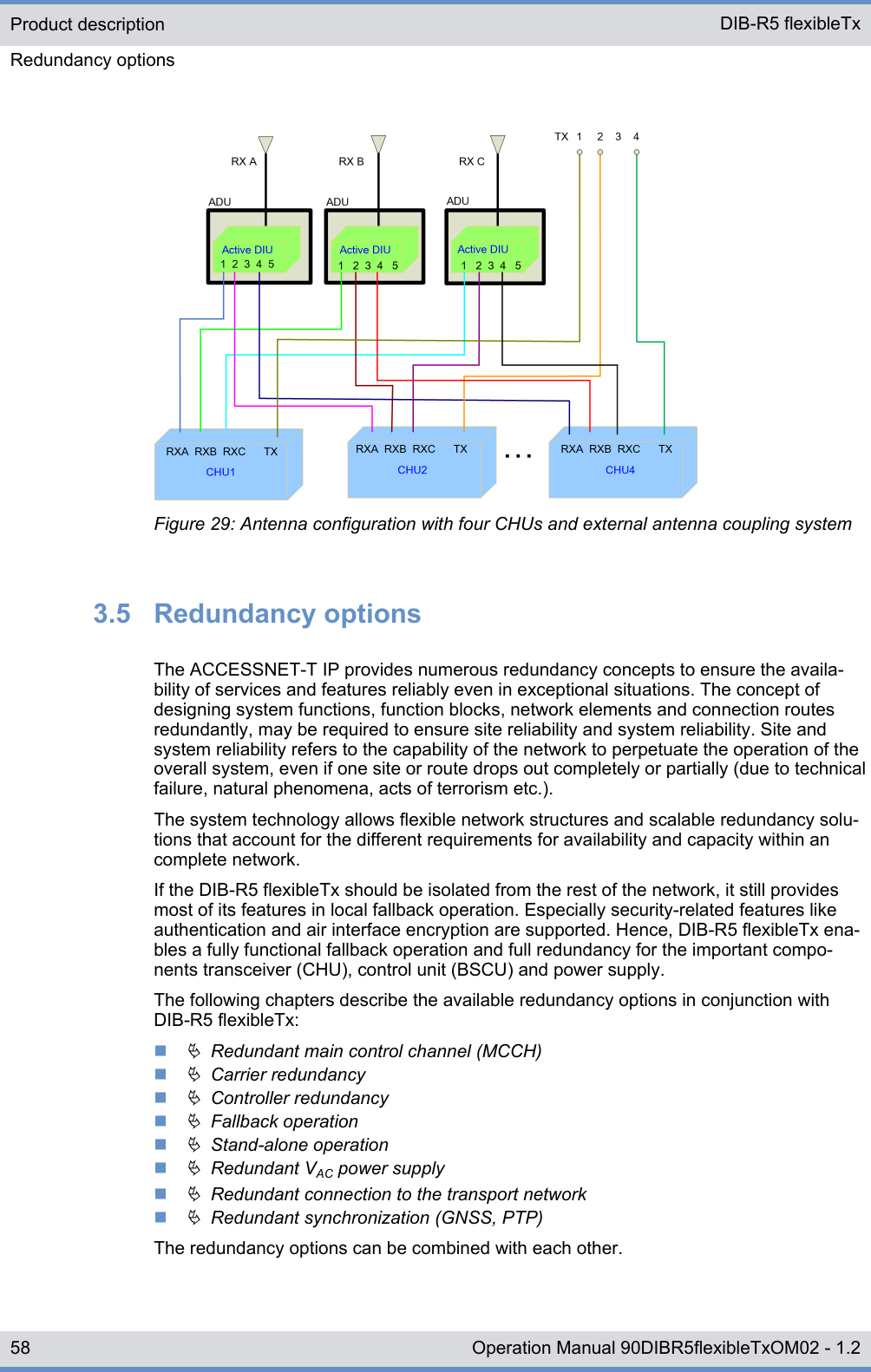 Figure 29: Antenna configuration with four CHUs and external antenna coupling system3.5  Redundancy optionsThe ACCESSNET-T IP provides numerous redundancy concepts to ensure the availa-bility of services and features reliably even in exceptional situations. The concept ofdesigning system functions, function blocks, network elements and connection routesredundantly, may be required to ensure site reliability and system reliability. Site andsystem reliability refers to the capability of the network to perpetuate the operation of theoverall system, even if one site or route drops out completely or partially (due to technicalfailure, natural phenomena, acts of terrorism etc.).The system technology allows flexible network structures and scalable redundancy solu-tions that account for the different requirements for availability and capacity within ancomplete network.If the DIB-R5 flexibleTx should be isolated from the rest of the network, it still providesmost of its features in local fallback operation. Especially security-related features likeauthentication and air interface encryption are supported. Hence, DIB-R5 flexibleTx ena-bles a fully functional fallback operation and full redundancy for the important compo-nents transceiver (CHU), control unit (BSCU) and power supply.The following chapters describe the available redundancy options in conjunction withDIB-R5 flexibleTx:nÄ  Redundant main control channel (MCCH)nÄ  Carrier redundancynÄ  Controller redundancynÄ  Fallback operationnÄ  Stand-alone operationnÄ  Redundant VAC power supplynÄ  Redundant connection to the transport networknÄ  Redundant synchronization (GNSS, PTP)The redundancy options can be combined with each other.Product descriptionRedundancy options DIB-R5 flexibleTx58 Operation Manual 90DIBR5flexibleTxOM02 - 1.2