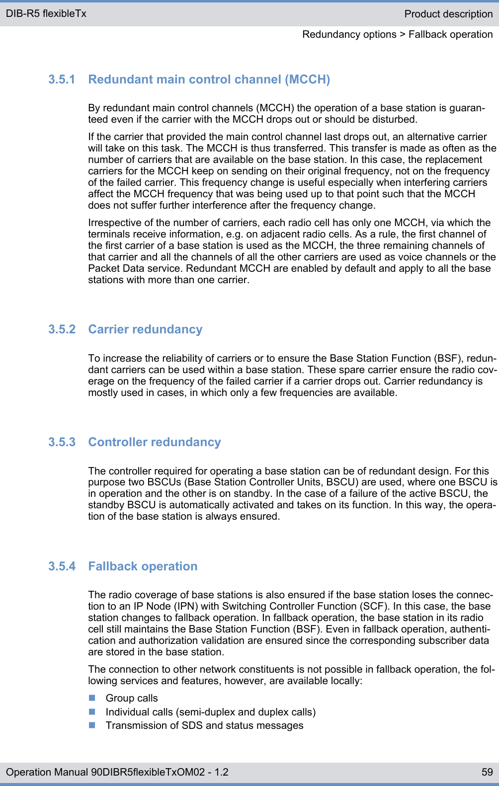 3.5.1  Redundant main control channel (MCCH)By redundant main control channels (MCCH) the operation of a base station is guaran-teed even if the carrier with the MCCH drops out or should be disturbed.If the carrier that provided the main control channel last drops out, an alternative carrierwill take on this task. The MCCH is thus transferred. This transfer is made as often as thenumber of carriers that are available on the base station. In this case, the replacementcarriers for the MCCH keep on sending on their original frequency, not on the frequencyof the failed carrier. This frequency change is useful especially when interfering carriersaffect the MCCH frequency that was being used up to that point such that the MCCHdoes not suffer further interference after the frequency change.Irrespective of the number of carriers, each radio cell has only one MCCH, via which theterminals receive information, e.g. on adjacent radio cells. As a rule, the first channel ofthe first carrier of a base station is used as the MCCH, the three remaining channels ofthat carrier and all the channels of all the other carriers are used as voice channels or thePacket Data service. Redundant MCCH are enabled by default and apply to all the basestations with more than one carrier.3.5.2  Carrier redundancyTo increase the reliability of carriers or to ensure the Base Station Function (BSF), redun-dant carriers can be used within a base station. These spare carrier ensure the radio cov-erage on the frequency of the failed carrier if a carrier drops out. Carrier redundancy ismostly used in cases, in which only a few frequencies are available.3.5.3  Controller redundancyThe controller required for operating a base station can be of redundant design. For thispurpose two BSCUs (Base Station Controller Units, BSCU) are used, where one BSCU isin operation and the other is on standby. In the case of a failure of the active BSCU, thestandby BSCU is automatically activated and takes on its function. In this way, the opera-tion of the base station is always ensured.3.5.4  Fallback operationThe radio coverage of base stations is also ensured if the base station loses the connec-tion to an IP Node (IPN) with Switching Controller Function (SCF). In this case, the basestation changes to fallback operation. In fallback operation, the base station in its radiocell still maintains the Base Station Function (BSF). Even in fallback operation, authenti-cation and authorization validation are ensured since the corresponding subscriber dataare stored in the base station.The connection to other network constituents is not possible in fallback operation, the fol-lowing services and features, however, are available locally:nGroup callsnIndividual calls (semi-duplex and duplex calls)nTransmission of SDS and status messagesProduct descriptionRedundancy options &gt; Fallback operationDIB-R5 flexibleTx59Operation Manual 90DIBR5flexibleTxOM02 - 1.2