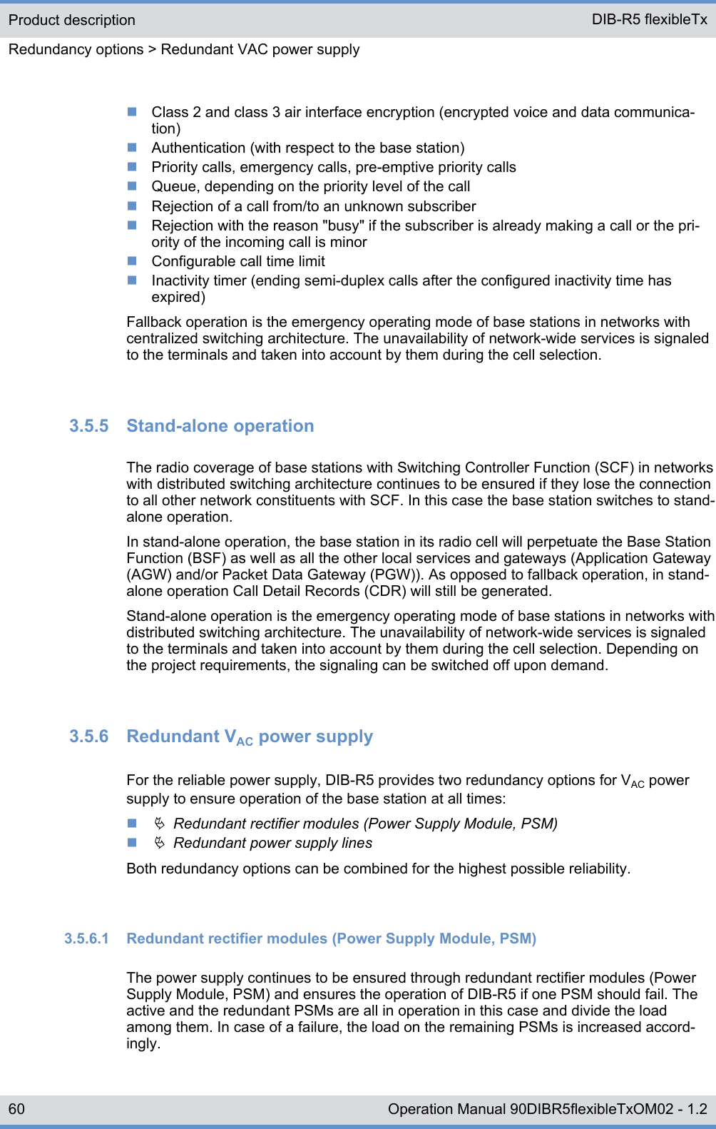 nClass 2 and class 3 air interface encryption (encrypted voice and data communica-tion)nAuthentication (with respect to the base station)nPriority calls, emergency calls, pre-emptive priority callsnQueue, depending on the priority level of the callnRejection of a call from/to an unknown subscribernRejection with the reason &quot;busy&quot; if the subscriber is already making a call or the pri-ority of the incoming call is minornConfigurable call time limitnInactivity timer (ending semi-duplex calls after the configured inactivity time hasexpired)Fallback operation is the emergency operating mode of base stations in networks withcentralized switching architecture. The unavailability of network-wide services is signaledto the terminals and taken into account by them during the cell selection.3.5.5  Stand-alone operationThe radio coverage of base stations with Switching Controller Function (SCF) in networkswith distributed switching architecture continues to be ensured if they lose the connectionto all other network constituents with SCF. In this case the base station switches to stand-alone operation.In stand-alone operation, the base station in its radio cell will perpetuate the Base StationFunction (BSF) as well as all the other local services and gateways (Application Gateway(AGW) and/or Packet Data Gateway (PGW)). As opposed to fallback operation, in stand-alone operation Call Detail Records (CDR) will still be generated.Stand-alone operation is the emergency operating mode of base stations in networks withdistributed switching architecture. The unavailability of network-wide services is signaledto the terminals and taken into account by them during the cell selection. Depending onthe project requirements, the signaling can be switched off upon demand.3.5.6  Redundant VAC power supplyFor the reliable power supply, DIB-R5 provides two redundancy options for VAC powersupply to ensure operation of the base station at all times:nÄ  Redundant rectifier modules (Power Supply Module, PSM)nÄ  Redundant power supply linesBoth redundancy options can be combined for the highest possible reliability.3.5.6.1  Redundant rectifier modules (Power Supply Module, PSM)The power supply continues to be ensured through redundant rectifier modules (PowerSupply Module, PSM) and ensures the operation of DIB-R5 if one PSM should fail. Theactive and the redundant PSMs are all in operation in this case and divide the loadamong them. In case of a failure, the load on the remaining PSMs is increased accord-ingly.Product descriptionRedundancy options &gt; Redundant VAC power supplyDIB-R5 flexibleTx60 Operation Manual 90DIBR5flexibleTxOM02 - 1.2