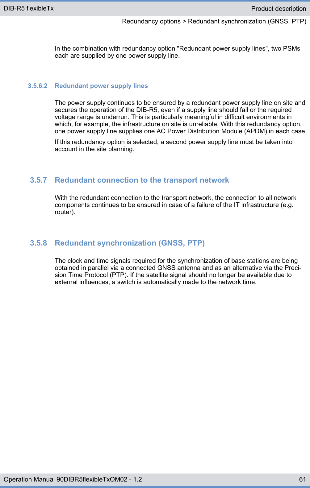 In the combination with redundancy option &quot;Redundant power supply lines&quot;, two PSMseach are supplied by one power supply line.3.5.6.2  Redundant power supply linesThe power supply continues to be ensured by a redundant power supply line on site andsecures the operation of the DIB-R5, even if a supply line should fail or the requiredvoltage range is underrun. This is particularly meaningful in difficult environments inwhich, for example, the infrastructure on site is unreliable. With this redundancy option,one power supply line supplies one AC Power Distribution Module (APDM) in each case.If this redundancy option is selected, a second power supply line must be taken intoaccount in the site planning.3.5.7  Redundant connection to the transport networkWith the redundant connection to the transport network, the connection to all networkcomponents continues to be ensured in case of a failure of the IT infrastructure (e.g.router).3.5.8  Redundant synchronization (GNSS, PTP)The clock and time signals required for the synchronization of base stations are beingobtained in parallel via a connected GNSS antenna and as an alternative via the Preci-sion Time Protocol (PTP). If the satellite signal should no longer be available due toexternal influences, a switch is automatically made to the network time.Product descriptionRedundancy options &gt; Redundant synchronization (GNSS, PTP)DIB-R5 flexibleTx61Operation Manual 90DIBR5flexibleTxOM02 - 1.2