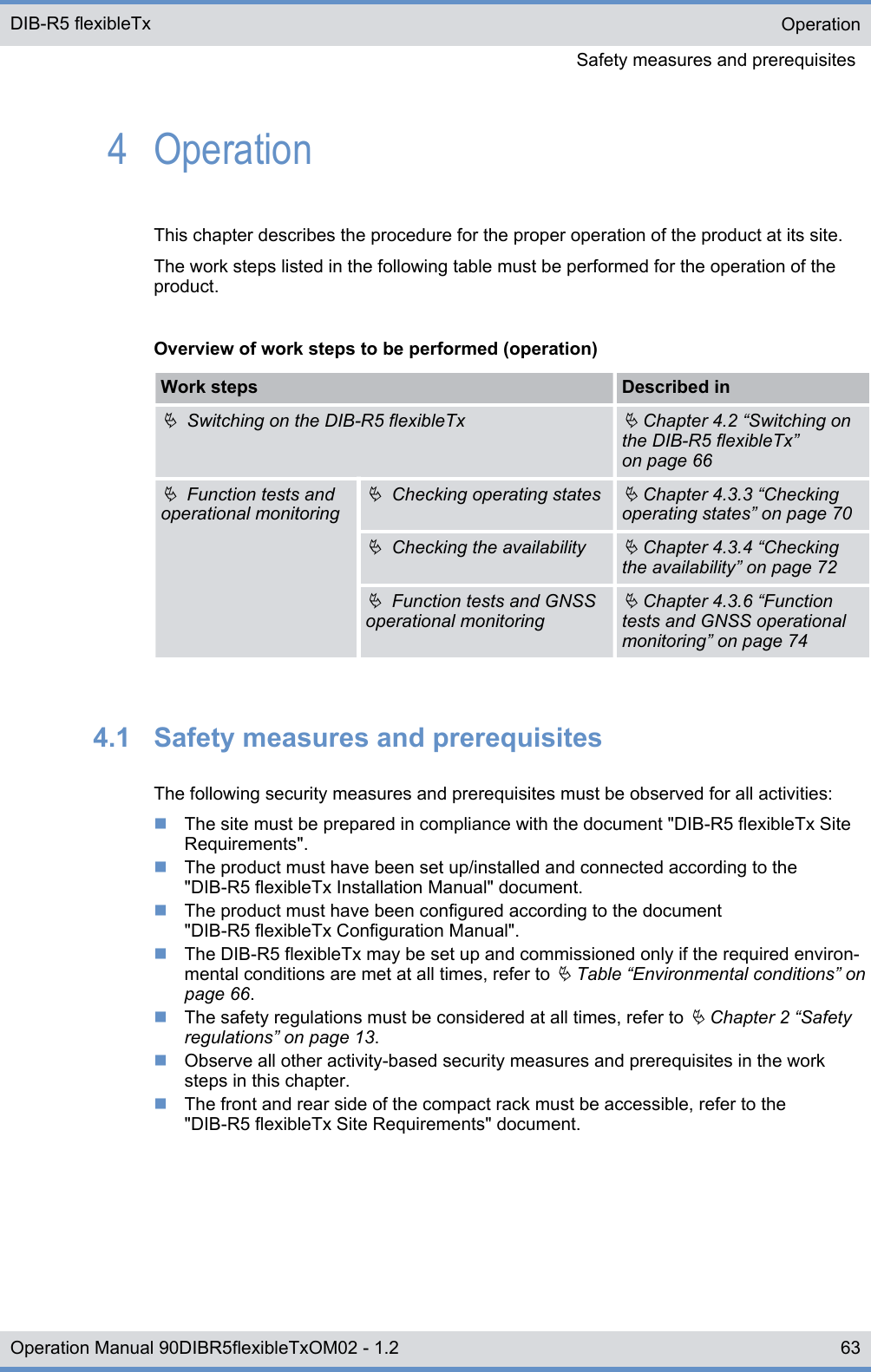 4  OperationThis chapter describes the procedure for the proper operation of the product at its site.The work steps listed in the following table must be performed for the operation of theproduct.Overview of work steps to be performed (operation)Work steps Described inÄ  Switching on the DIB-R5 flexibleTxÄ Chapter 4.2 “Switching onthe DIB-R5 flexibleTx”on page 66Ä  Function tests andoperational monitoringÄ  Checking operating statesÄ Chapter 4.3.3 “Checkingoperating states” on page 70Ä  Checking the availabilityÄ Chapter 4.3.4 “Checkingthe availability” on page 72Ä  Function tests and GNSSoperational monitoringÄ Chapter 4.3.6 “Functiontests and GNSS operationalmonitoring” on page 744.1  Safety measures and prerequisitesThe following security measures and prerequisites must be observed for all activities:nThe site must be prepared in compliance with the document &quot;DIB-R5 flexibleTx SiteRequirements&quot;.nThe product must have been set up/installed and connected according to the&quot;DIB-R5 flexibleTx Installation Manual&quot; document.nThe product must have been configured according to the document&quot;DIB-R5 flexibleTx Configuration Manual&quot;.nThe DIB-R5 flexibleTx may be set up and commissioned only if the required environ-mental conditions are met at all times, refer to Ä Table “Environmental conditions” onpage 66.nThe safety regulations must be considered at all times, refer to Ä Chapter 2 “Safetyregulations” on page 13.nObserve all other activity-based security measures and prerequisites in the worksteps in this chapter.nThe front and rear side of the compact rack must be accessible, refer to the&quot;DIB-R5 flexibleTx Site Requirements&quot; document.OperationSafety measures and prerequisites DIB-R5 flexibleTx63Operation Manual 90DIBR5flexibleTxOM02 - 1.2