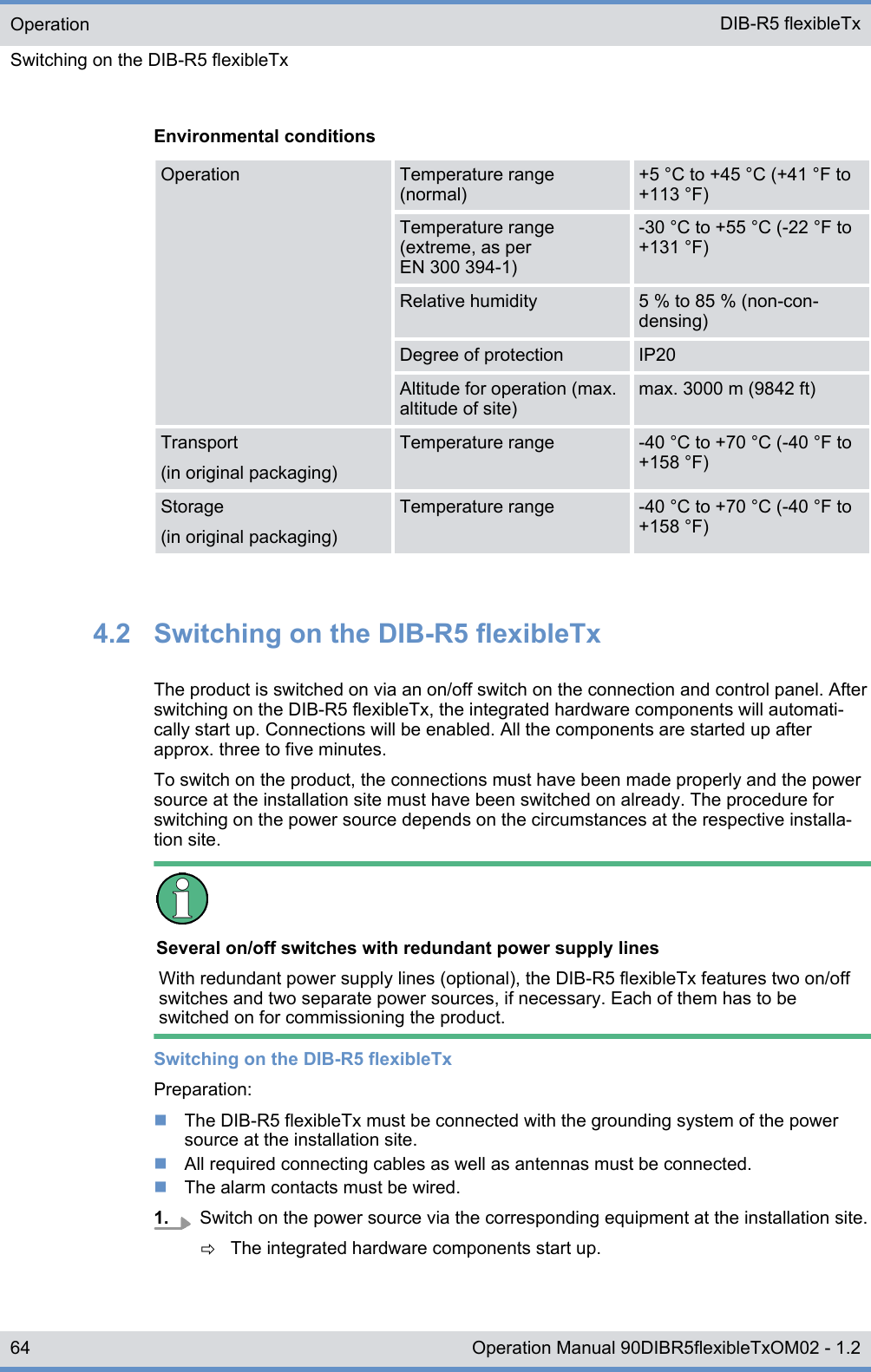 Environmental conditionsOperation Temperature range(normal)+5 °C to +45 °C (+41 °F to+113 °F)Temperature range(extreme, as perEN 300 394-1)-30 °C to +55 °C (-22 °F to+131 °F)Relative humidity 5 % to 85 % (non-con-densing)Degree of protection IP20Altitude for operation (max.altitude of site)max. 3000 m (9842 ft)Transport(in original packaging)Temperature range -40 °C to +70 °C (-40 °F to+158 °F)Storage(in original packaging)Temperature range -40 °C to +70 °C (-40 °F to+158 °F)4.2  Switching on the DIB-R5 flexibleTxThe product is switched on via an on/off switch on the connection and control panel. Afterswitching on the DIB-R5 flexibleTx, the integrated hardware components will automati-cally start up. Connections will be enabled. All the components are started up afterapprox. three to five minutes.To switch on the product, the connections must have been made properly and the powersource at the installation site must have been switched on already. The procedure forswitching on the power source depends on the circumstances at the respective installa-tion site.Several on/off switches with redundant power supply linesWith redundant power supply lines (optional), the DIB-R5 flexibleTx features two on/offswitches and two separate power sources, if necessary. Each of them has to beswitched on for commissioning the product.Switching on the DIB-R5 flexibleTxPreparation:nThe DIB-R5 flexibleTx must be connected with the grounding system of the powersource at the installation site.nAll required connecting cables as well as antennas must be connected.nThe alarm contacts must be wired.1. Switch on the power source via the corresponding equipment at the installation site.ðThe integrated hardware components start up.OperationSwitching on the DIB-R5 flexibleTx DIB-R5 flexibleTx64 Operation Manual 90DIBR5flexibleTxOM02 - 1.2