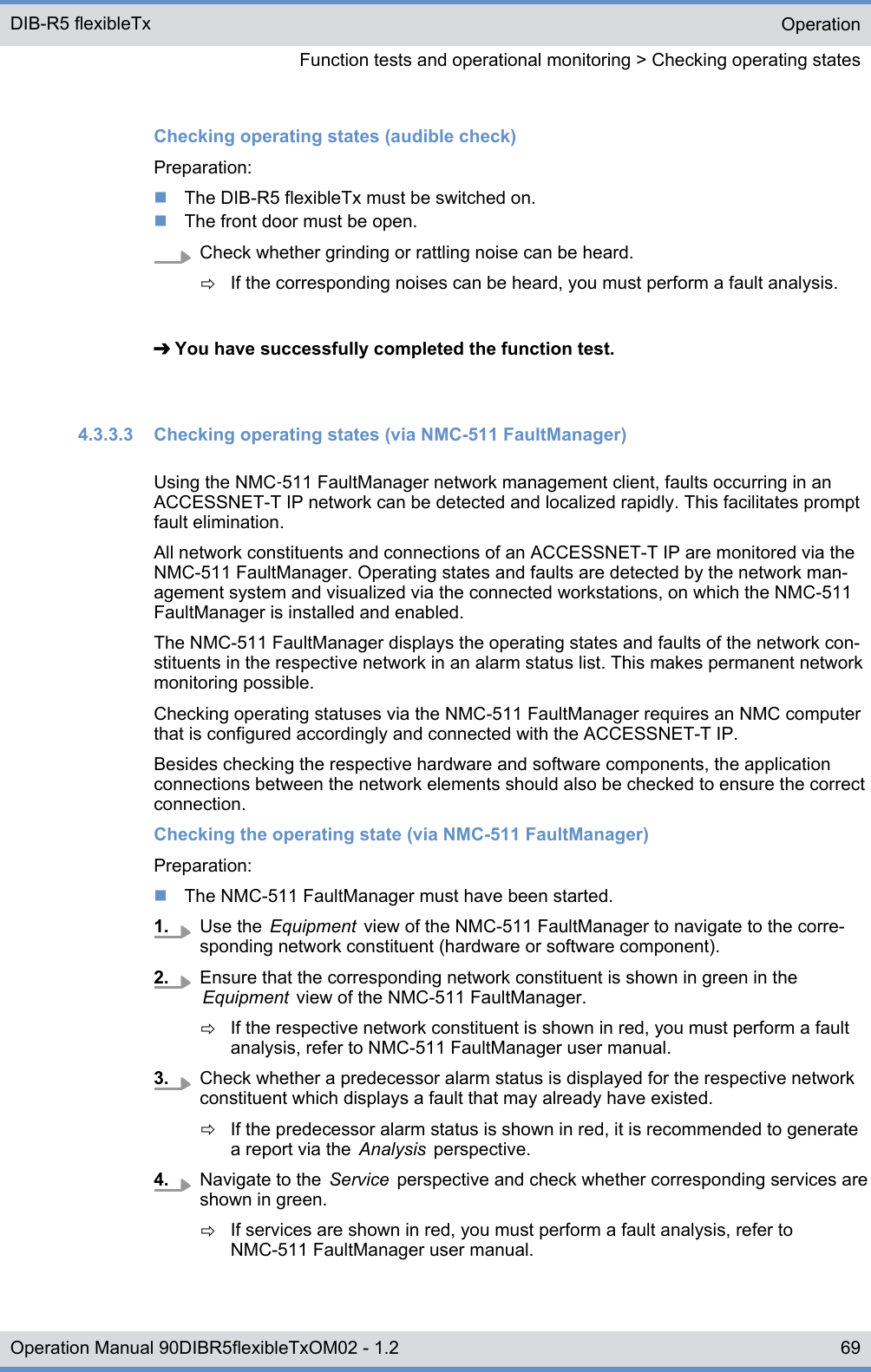 Checking operating states (audible check)Preparation:nThe DIB-R5 flexibleTx must be switched on.nThe front door must be open.Check whether grinding or rattling noise can be heard.ðIf the corresponding noises can be heard, you must perform a fault analysis.➔ You have successfully completed the function test.4.3.3.3  Checking operating states (via NMC-511 FaultManager)Using the NMC‑511 FaultManager network management client, faults occurring in anACCESSNET-T IP network can be detected and localized rapidly. This facilitates promptfault elimination.All network constituents and connections of an ACCESSNET-T IP are monitored via theNMC-511 FaultManager. Operating states and faults are detected by the network man-agement system and visualized via the connected workstations, on which the NMC-511FaultManager is installed and enabled.The NMC-511 FaultManager displays the operating states and faults of the network con-stituents in the respective network in an alarm status list. This makes permanent networkmonitoring possible.Checking operating statuses via the NMC-511 FaultManager requires an NMC computerthat is configured accordingly and connected with the ACCESSNET-T IP.Besides checking the respective hardware and software components, the applicationconnections between the network elements should also be checked to ensure the correctconnection.Checking the operating state (via NMC-511 FaultManager)Preparation:nThe NMC-511 FaultManager must have been started.1. Use the  Equipment  view of the NMC-511 FaultManager to navigate to the corre-sponding network constituent (hardware or software component).2. Ensure that the corresponding network constituent is shown in green in theEquipment  view of the NMC-511 FaultManager.ðIf the respective network constituent is shown in red, you must perform a faultanalysis, refer to NMC-511 FaultManager user manual.3. Check whether a predecessor alarm status is displayed for the respective networkconstituent which displays a fault that may already have existed.ðIf the predecessor alarm status is shown in red, it is recommended to generatea report via the  Analysis  perspective.4. Navigate to the  Service  perspective and check whether corresponding services areshown in green.ðIf services are shown in red, you must perform a fault analysis, refer toNMC-511 FaultManager user manual.OperationFunction tests and operational monitoring &gt; Checking operating statesDIB-R5 flexibleTx69Operation Manual 90DIBR5flexibleTxOM02 - 1.2