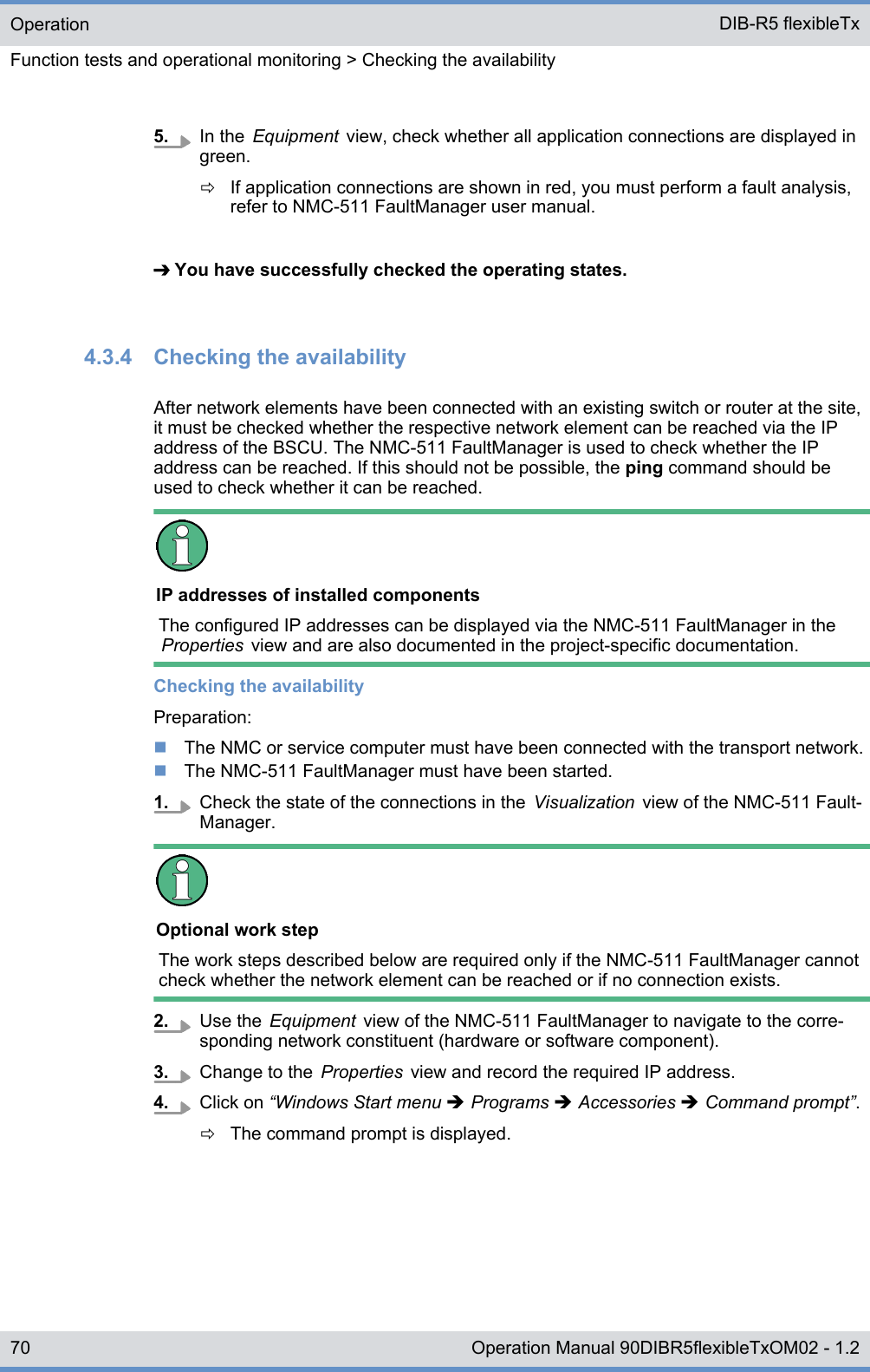 5. In the  Equipment  view, check whether all application connections are displayed ingreen.ðIf application connections are shown in red, you must perform a fault analysis,refer to NMC-511 FaultManager user manual.➔ You have successfully checked the operating states.4.3.4  Checking the availabilityAfter network elements have been connected with an existing switch or router at the site,it must be checked whether the respective network element can be reached via the IPaddress of the BSCU. The NMC-511 FaultManager is used to check whether the IPaddress can be reached. If this should not be possible, the ping command should beused to check whether it can be reached.IP addresses of installed componentsThe configured IP addresses can be displayed via the NMC-511 FaultManager in theProperties  view and are also documented in the project-specific documentation.Checking the availabilityPreparation:nThe NMC or service computer must have been connected with the transport network.nThe NMC-511 FaultManager must have been started.1. Check the state of the connections in the  Visualization  view of the NMC-511 Fault-Manager.Optional work stepThe work steps described below are required only if the NMC-511 FaultManager cannotcheck whether the network element can be reached or if no connection exists.2. Use the  Equipment  view of the NMC-511 FaultManager to navigate to the corre-sponding network constituent (hardware or software component).3. Change to the  Properties  view and record the required IP address.4. Click on “Windows Start menu è Programs è Accessories è Command prompt”.ðThe command prompt is displayed.OperationFunction tests and operational monitoring &gt; Checking the availabilityDIB-R5 flexibleTx70 Operation Manual 90DIBR5flexibleTxOM02 - 1.2