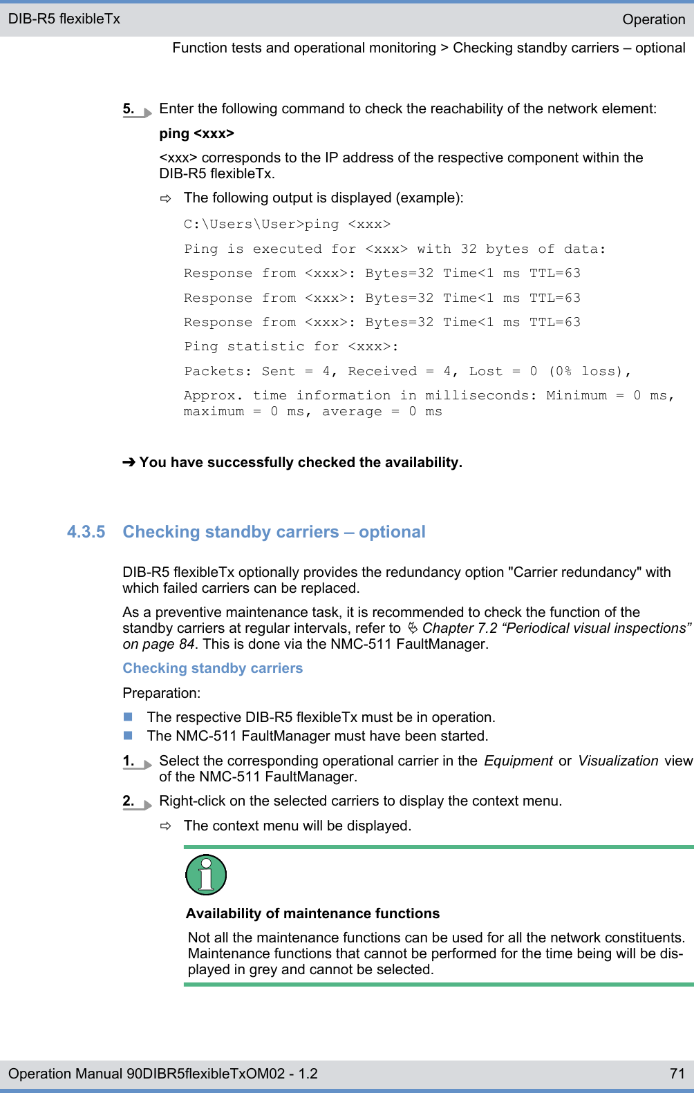 5. Enter the following command to check the reachability of the network element:ping &lt;xxx&gt;&lt;xxx&gt; corresponds to the IP address of the respective component within theDIB-R5 flexibleTx.ðThe following output is displayed (example):C:\Users\User&gt;ping &lt;xxx&gt;Ping is executed for &lt;xxx&gt; with 32 bytes of data:Response from &lt;xxx&gt;: Bytes=32 Time&lt;1 ms TTL=63Response from &lt;xxx&gt;: Bytes=32 Time&lt;1 ms TTL=63Response from &lt;xxx&gt;: Bytes=32 Time&lt;1 ms TTL=63Ping statistic for &lt;xxx&gt;:Packets: Sent = 4, Received = 4, Lost = 0 (0% loss),Approx. time information in milliseconds: Minimum = 0 ms,maximum = 0 ms, average = 0 ms➔ You have successfully checked the availability.4.3.5  Checking standby carriers ‒ optionalDIB-R5 flexibleTx optionally provides the redundancy option &quot;Carrier redundancy&quot; withwhich failed carriers can be replaced.As a preventive maintenance task, it is recommended to check the function of thestandby carriers at regular intervals, refer to Ä Chapter 7.2 “Periodical visual inspections”on page 84. This is done via the NMC-511 FaultManager.Checking standby carriersPreparation:nThe respective DIB-R5 flexibleTx must be in operation.nThe NMC-511 FaultManager must have been started.1. Select the corresponding operational carrier in the  Equipment  or  Visualization  viewof the NMC-511 FaultManager.2. Right-click on the selected carriers to display the context menu.ðThe context menu will be displayed.Availability of maintenance functionsNot all the maintenance functions can be used for all the network constituents.Maintenance functions that cannot be performed for the time being will be dis-played in grey and cannot be selected.OperationFunction tests and operational monitoring &gt; Checking standby carriers ‒ optionalDIB-R5 flexibleTx71Operation Manual 90DIBR5flexibleTxOM02 - 1.2