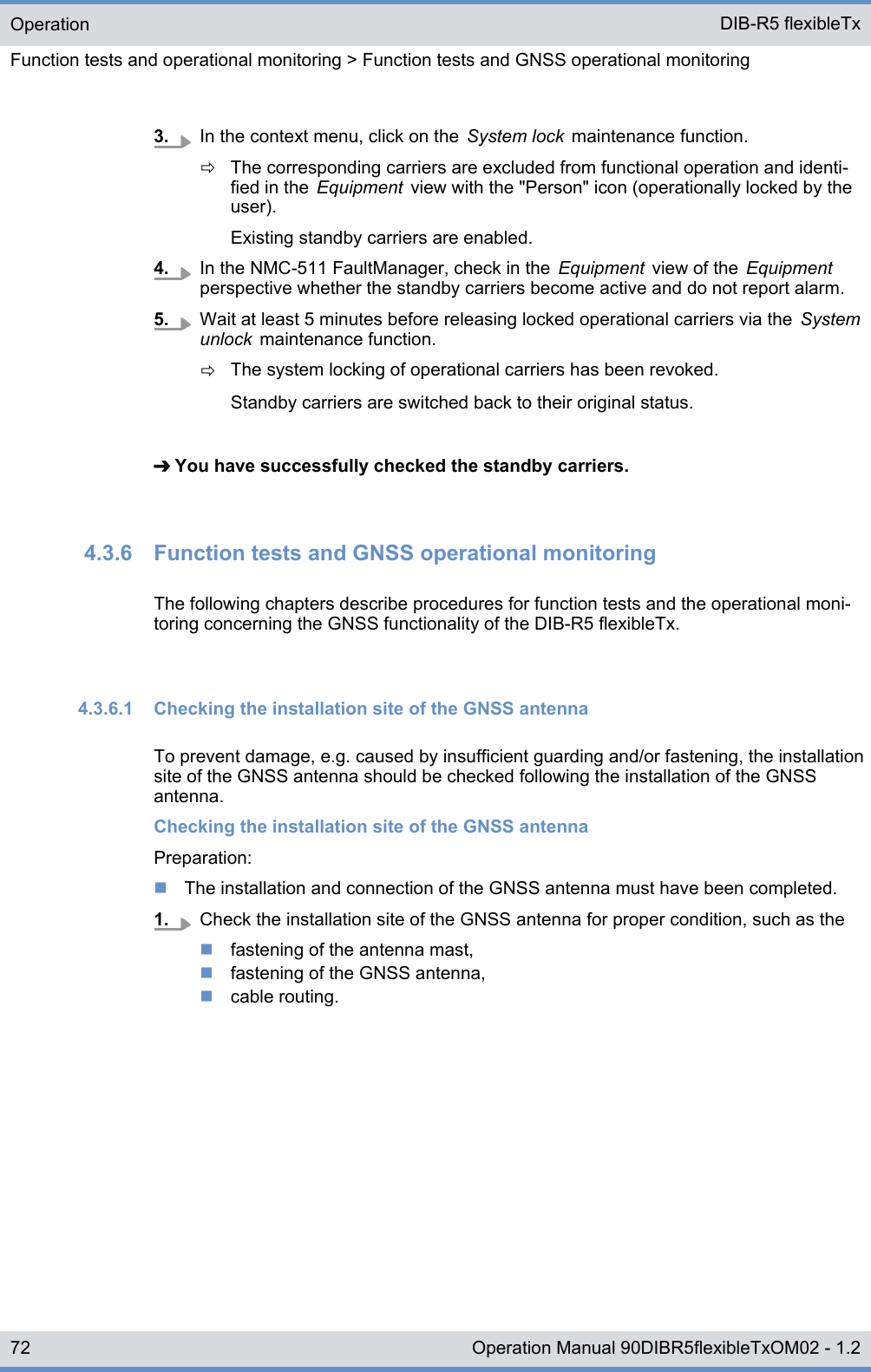 3. In the context menu, click on the  System lock  maintenance function.ðThe corresponding carriers are excluded from functional operation and identi-fied in the  Equipment  view with the &quot;Person&quot; icon (operationally locked by theuser).Existing standby carriers are enabled.4. In the NMC-511 FaultManager, check in the  Equipment  view of the  Equipmentperspective whether the standby carriers become active and do not report alarm.5. Wait at least 5 minutes before releasing locked operational carriers via the  Systemunlock  maintenance function.ðThe system locking of operational carriers has been revoked.Standby carriers are switched back to their original status.➔ You have successfully checked the standby carriers.4.3.6  Function tests and GNSS operational monitoringThe following chapters describe procedures for function tests and the operational moni-toring concerning the GNSS functionality of the DIB-R5 flexibleTx.4.3.6.1  Checking the installation site of the GNSS antennaTo prevent damage, e.g. caused by insufficient guarding and/or fastening, the installationsite of the GNSS antenna should be checked following the installation of the GNSSantenna.Checking the installation site of the GNSS antennaPreparation:nThe installation and connection of the GNSS antenna must have been completed.1. Check the installation site of the GNSS antenna for proper condition, such as thenfastening of the antenna mast,nfastening of the GNSS antenna,ncable routing.OperationFunction tests and operational monitoring &gt; Function tests and GNSS operational monitoringDIB-R5 flexibleTx72 Operation Manual 90DIBR5flexibleTxOM02 - 1.2
