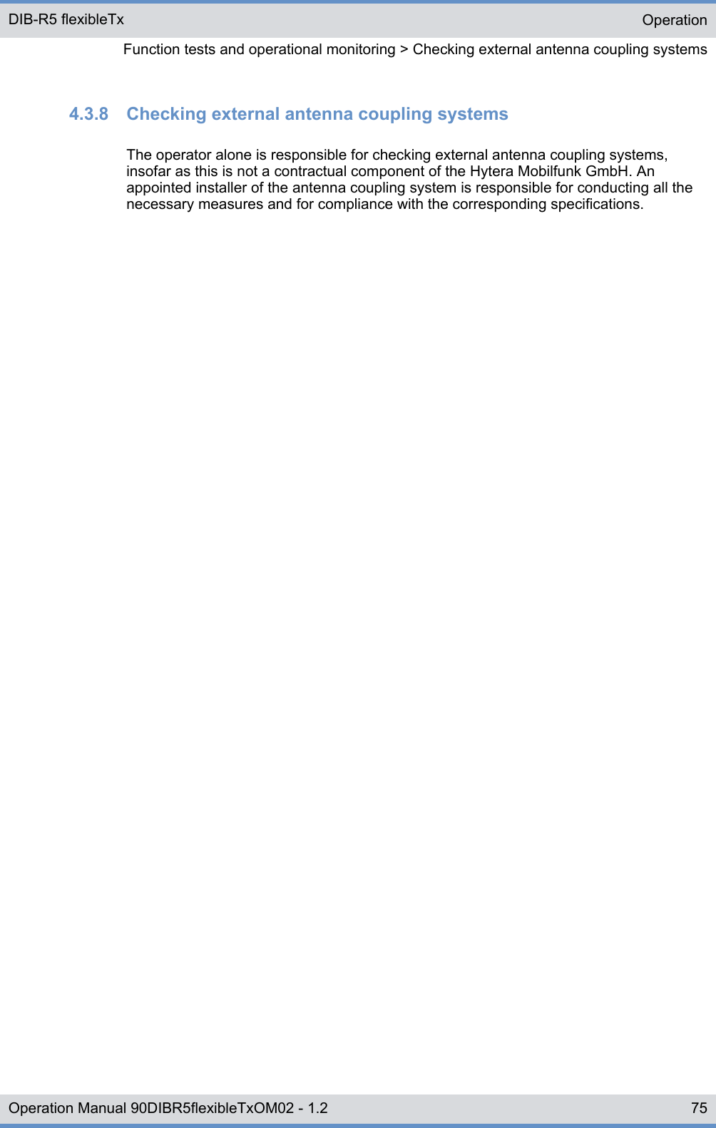 4.3.8  Checking external antenna coupling systemsThe operator alone is responsible for checking external antenna coupling systems,insofar as this is not a contractual component of the Hytera Mobilfunk GmbH. Anappointed installer of the antenna coupling system is responsible for conducting all thenecessary measures and for compliance with the corresponding specifications.OperationFunction tests and operational monitoring &gt; Checking external antenna coupling systemsDIB-R5 flexibleTx75Operation Manual 90DIBR5flexibleTxOM02 - 1.2