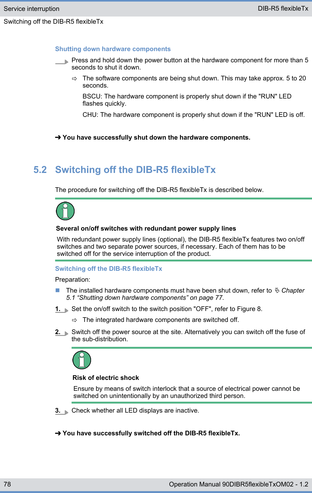 Shutting down hardware componentsPress and hold down the power button at the hardware component for more than 5seconds to shut it down.ðThe software components are being shut down. This may take approx. 5 to 20seconds.BSCU: The hardware component is properly shut down if the &quot;RUN&quot; LEDflashes quickly.CHU: The hardware component is properly shut down if the &quot;RUN&quot; LED is off.➔ You have successfully shut down the hardware components.5.2  Switching off the DIB-R5 flexibleTxThe procedure for switching off the DIB-R5 flexibleTx is described below.Several on/off switches with redundant power supply linesWith redundant power supply lines (optional), the DIB-R5 flexibleTx features two on/offswitches and two separate power sources, if necessary. Each of them has to beswitched off for the service interruption of the product.Switching off the DIB-R5 flexibleTxPreparation:nThe installed hardware components must have been shut down, refer to Ä Chapter5.1 “Shutting down hardware components” on page 77.1. Set the on/off switch to the switch position &quot;OFF&quot;, refer to Figure 8.ðThe integrated hardware components are switched off.2. Switch off the power source at the site. Alternatively you can switch off the fuse ofthe sub-distribution.Risk of electric shockEnsure by means of switch interlock that a source of electrical power cannot beswitched on unintentionally by an unauthorized third person.3. Check whether all LED displays are inactive.➔ You have successfully switched off the DIB-R5 flexibleTx.Service interruptionSwitching off the DIB-R5 flexibleTx DIB-R5 flexibleTx78 Operation Manual 90DIBR5flexibleTxOM02 - 1.2