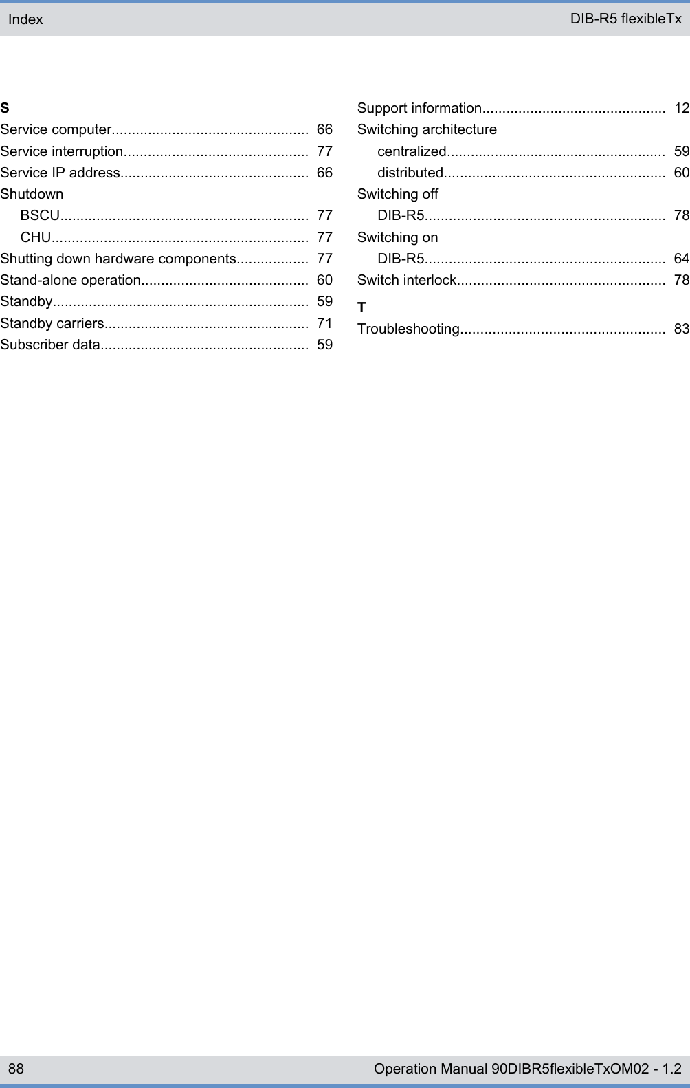 SService computer................................................. 66Service interruption.............................................. 77Service IP address............................................... 66ShutdownBSCU.............................................................. 77CHU................................................................ 77Shutting down hardware components.................. 77Stand-alone operation.......................................... 60Standby................................................................ 59Standby carriers................................................... 71Subscriber data.................................................... 59Support information.............................................. 12Switching architecturecentralized....................................................... 59distributed....................................................... 60Switching offDIB-R5............................................................ 78Switching onDIB-R5............................................................ 64Switch interlock.................................................... 78TTroubleshooting................................................... 83Index DIB-R5 flexibleTx88 Operation Manual 90DIBR5flexibleTxOM02 - 1.2