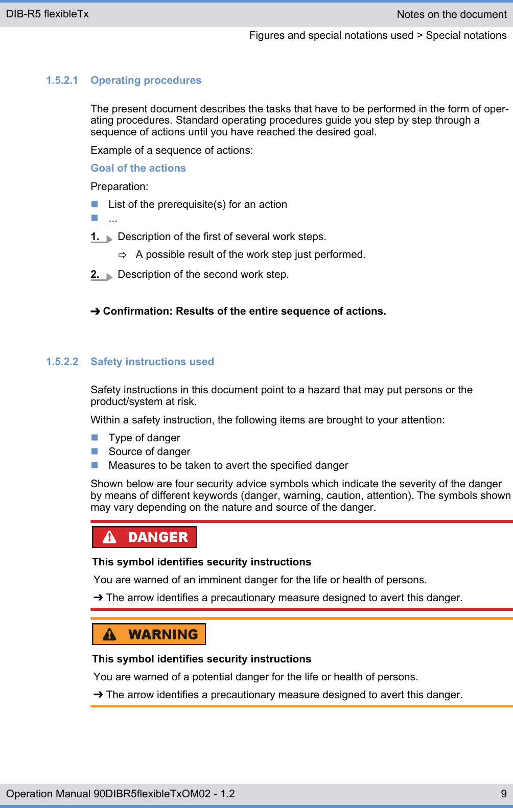 1.5.2.1  Operating proceduresThe present document describes the tasks that have to be performed in the form of oper-ating procedures. Standard operating procedures guide you step by step through asequence of actions until you have reached the desired goal.Example of a sequence of actions:Goal of the actionsPreparation:nList of the prerequisite(s) for an actionn...1. Description of the first of several work steps.ðA possible result of the work step just performed.2. Description of the second work step.➔ Confirmation: Results of the entire sequence of actions.1.5.2.2  Safety instructions usedSafety instructions in this document point to a hazard that may put persons or theproduct/system at risk.Within a safety instruction, the following items are brought to your attention:nType of dangernSource of dangernMeasures to be taken to avert the specified dangerShown below are four security advice symbols which indicate the severity of the dangerby means of different keywords (danger, warning, caution, attention). The symbols shownmay vary depending on the nature and source of the danger.This symbol identifies security instructionsYou are warned of an imminent danger for the life or health of persons.➔ The arrow identifies a precautionary measure designed to avert this danger.This symbol identifies security instructionsYou are warned of a potential danger for the life or health of persons.➔ The arrow identifies a precautionary measure designed to avert this danger.Notes on the documentFigures and special notations used &gt; Special notationsDIB-R5 flexibleTx9Operation Manual 90DIBR5flexibleTxOM02 - 1.2