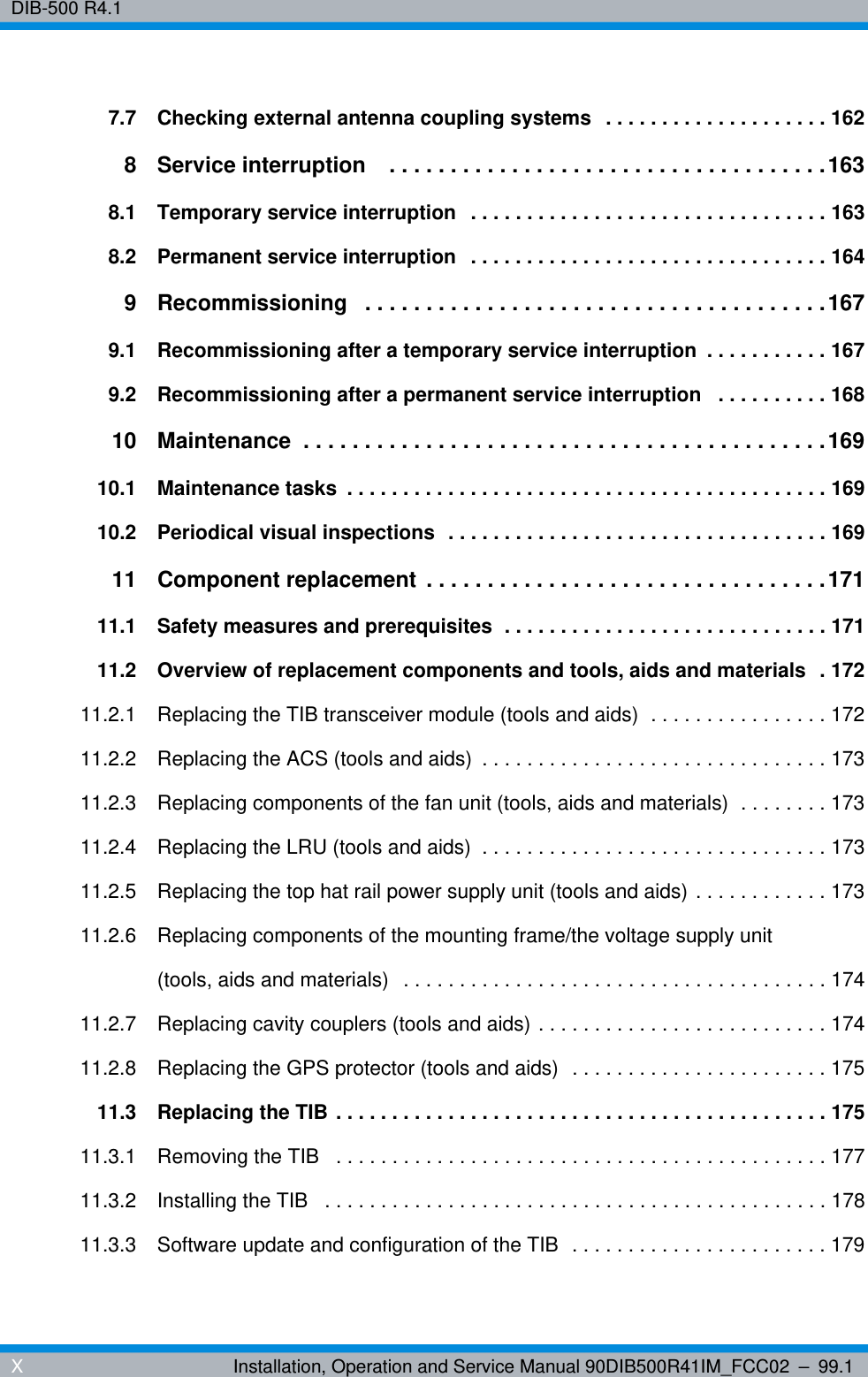 DIB-500 R4.1XInstallation, Operation and Service Manual 90DIB500R41IM_FCC02 – 99.17.7 Checking external antenna coupling systems  . . . . . . . . . . . . . . . . . . . . 1628 Service interruption    . . . . . . . . . . . . . . . . . . . . . . . . . . . . . . . . . . . .1638.1 Temporary service interruption  . . . . . . . . . . . . . . . . . . . . . . . . . . . . . . . . 1638.2 Permanent service interruption  . . . . . . . . . . . . . . . . . . . . . . . . . . . . . . . . 1649 Recommissioning   . . . . . . . . . . . . . . . . . . . . . . . . . . . . . . . . . . . . . .1679.1 Recommissioning after a temporary service interruption  . . . . . . . . . . . 1679.2 Recommissioning after a permanent service interruption   . . . . . . . . . . 16810 Maintenance  . . . . . . . . . . . . . . . . . . . . . . . . . . . . . . . . . . . . . . . . . . .16910.1 Maintenance tasks  . . . . . . . . . . . . . . . . . . . . . . . . . . . . . . . . . . . . . . . . . . . 16910.2 Periodical visual inspections  . . . . . . . . . . . . . . . . . . . . . . . . . . . . . . . . . . 16911 Component replacement  . . . . . . . . . . . . . . . . . . . . . . . . . . . . . . . . .17111.1 Safety measures and prerequisites  . . . . . . . . . . . . . . . . . . . . . . . . . . . . . 17111.2 Overview of replacement components and tools, aids and materials  . 17211.2.1 Replacing the TIB transceiver module (tools and aids)  . . . . . . . . . . . . . . . . 17211.2.2 Replacing the ACS (tools and aids)  . . . . . . . . . . . . . . . . . . . . . . . . . . . . . . . 17311.2.3 Replacing components of the fan unit (tools, aids and materials)  . . . . . . . . 17311.2.4 Replacing the LRU (tools and aids)  . . . . . . . . . . . . . . . . . . . . . . . . . . . . . . . 17311.2.5 Replacing the top hat rail power supply unit (tools and aids) . . . . . . . . . . . . 17311.2.6 Replacing components of the mounting frame/the voltage supply unit (tools, aids and materials)  . . . . . . . . . . . . . . . . . . . . . . . . . . . . . . . . . . . . . . 17411.2.7 Replacing cavity couplers (tools and aids) . . . . . . . . . . . . . . . . . . . . . . . . . . 17411.2.8 Replacing the GPS protector (tools and aids)  . . . . . . . . . . . . . . . . . . . . . . . 17511.3 Replacing the TIB . . . . . . . . . . . . . . . . . . . . . . . . . . . . . . . . . . . . . . . . . . . . 17511.3.1 Removing the TIB   . . . . . . . . . . . . . . . . . . . . . . . . . . . . . . . . . . . . . . . . . . . . 17711.3.2 Installing the TIB   . . . . . . . . . . . . . . . . . . . . . . . . . . . . . . . . . . . . . . . . . . . . . 17811.3.3 Software update and configuration of the TIB  . . . . . . . . . . . . . . . . . . . . . . . 179