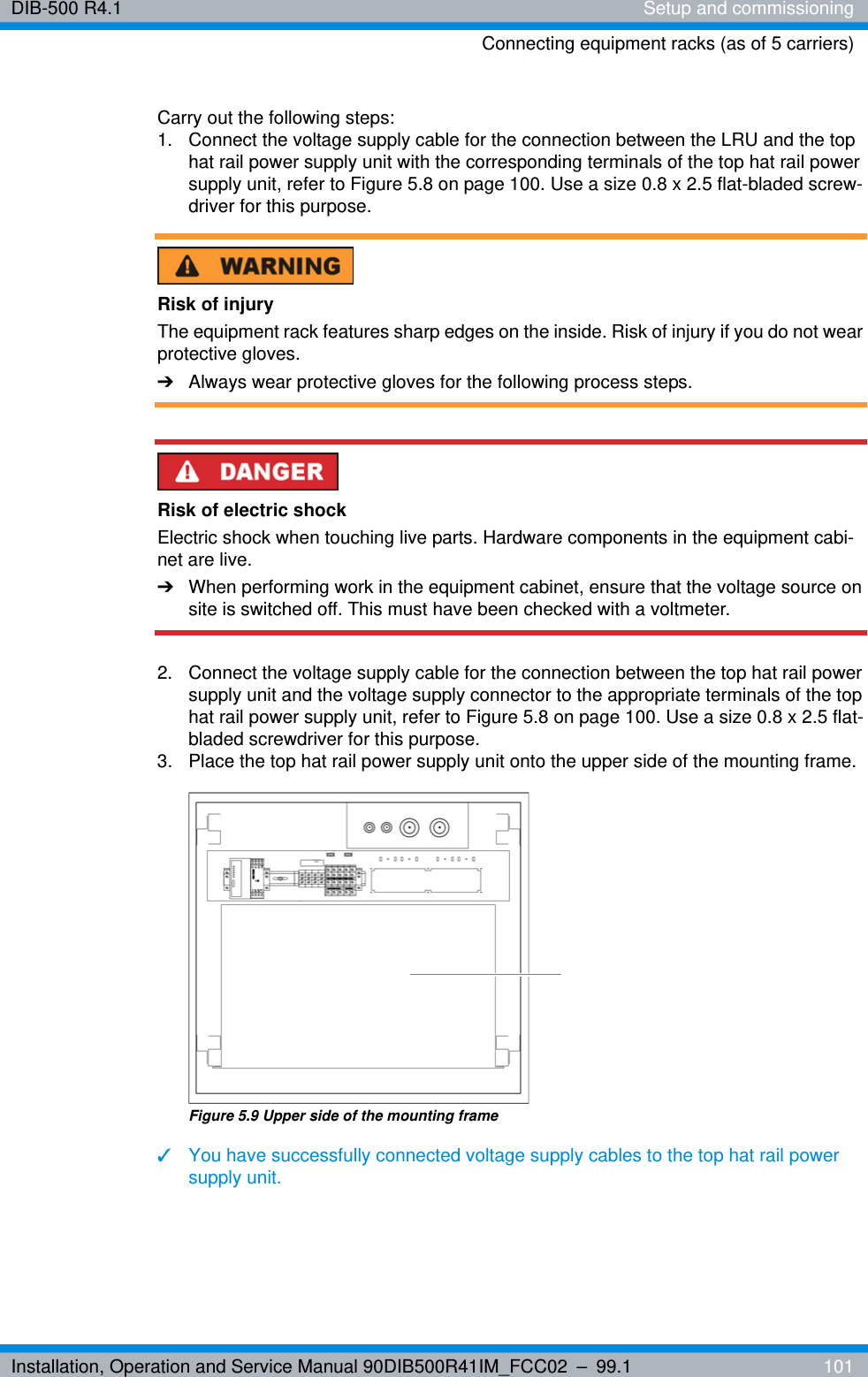 Installation, Operation and Service Manual 90DIB500R41IM_FCC02 – 99.1  101DIB-500 R4.1 Setup and commissioningConnecting equipment racks (as of 5 carriers)Carry out the following steps:1.  Connect the voltage supply cable for the connection between the LRU and the top hat rail power supply unit with the corresponding terminals of the top hat rail power supply unit, refer to Figure 5.8 on page 100. Use a size 0.8 x 2.5 flat-bladed screw-driver for this purpose.Risk of injuryThe equipment rack features sharp edges on the inside. Risk of injury if you do not wear protective gloves.➔Always wear protective gloves for the following process steps.Risk of electric shockElectric shock when touching live parts. Hardware components in the equipment cabi-net are live.➔When performing work in the equipment cabinet, ensure that the voltage source on site is switched off. This must have been checked with a voltmeter.2.  Connect the voltage supply cable for the connection between the top hat rail power supply unit and the voltage supply connector to the appropriate terminals of the top hat rail power supply unit, refer to Figure 5.8 on page 100. Use a size 0.8 x 2.5 flat-bladed screwdriver for this purpose.3.  Place the top hat rail power supply unit onto the upper side of the mounting frame.Figure 5.9 Upper side of the mounting frame✓You have successfully connected voltage supply cables to the top hat rail power supply unit.