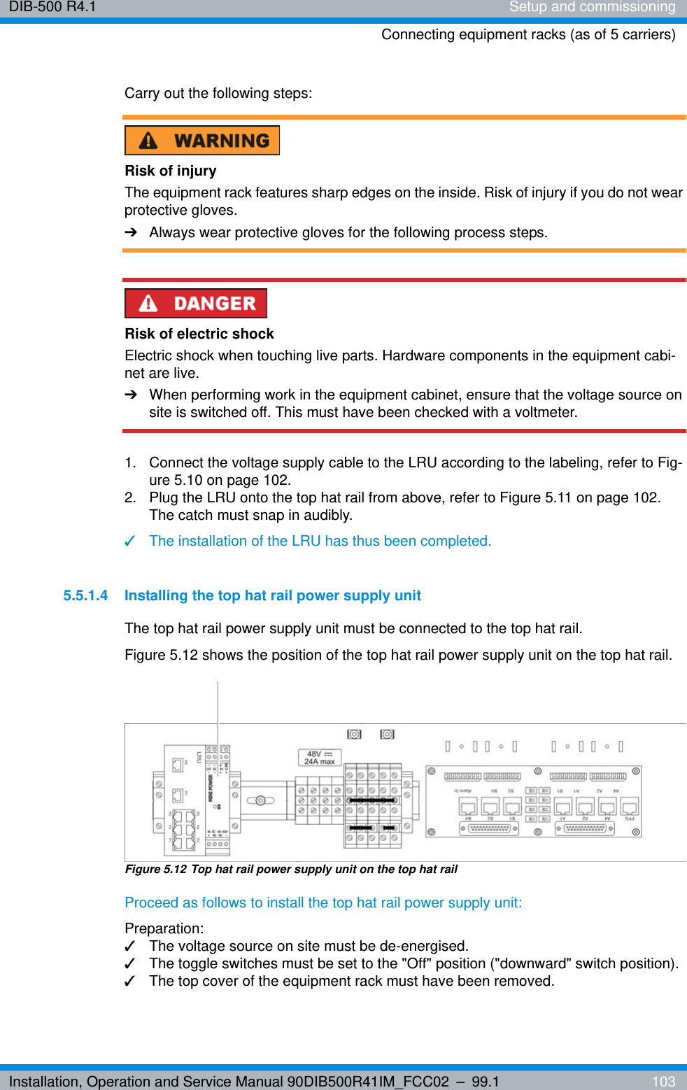 Installation, Operation and Service Manual 90DIB500R41IM_FCC02 – 99.1  103DIB-500 R4.1 Setup and commissioningConnecting equipment racks (as of 5 carriers)Carry out the following steps:Risk of injuryThe equipment rack features sharp edges on the inside. Risk of injury if you do not wear protective gloves.➔Always wear protective gloves for the following process steps.Risk of electric shockElectric shock when touching live parts. Hardware components in the equipment cabi-net are live.➔When performing work in the equipment cabinet, ensure that the voltage source on site is switched off. This must have been checked with a voltmeter.1.  Connect the voltage supply cable to the LRU according to the labeling, refer to Fig-ure 5.10 on page 102.2.  Plug the LRU onto the top hat rail from above, refer to Figure 5.11 on page 102. The catch must snap in audibly.✓The installation of the LRU has thus been completed.5.5.1.4 Installing the top hat rail power supply unitThe top hat rail power supply unit must be connected to the top hat rail.Figure 5.12 shows the position of the top hat rail power supply unit on the top hat rail.Figure 5.12 Top hat rail power supply unit on the top hat railProceed as follows to install the top hat rail power supply unit:Preparation:✓The voltage source on site must be de-energised.✓The toggle switches must be set to the &quot;Off&quot; position (&quot;downward&quot; switch position).✓The top cover of the equipment rack must have been removed.