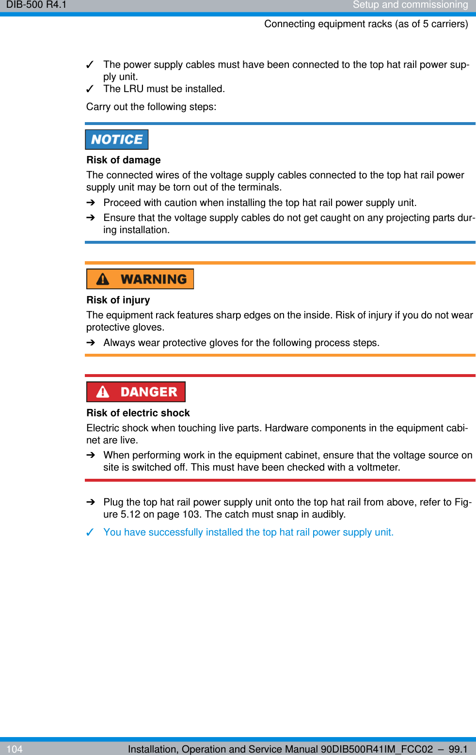DIB-500 R4.1 Setup and commissioningConnecting equipment racks (as of 5 carriers)104 Installation, Operation and Service Manual 90DIB500R41IM_FCC02 – 99.1✓The power supply cables must have been connected to the top hat rail power sup-ply unit.✓The LRU must be installed.Carry out the following steps:Risk of damageThe connected wires of the voltage supply cables connected to the top hat rail power supply unit may be torn out of the terminals.➔Proceed with caution when installing the top hat rail power supply unit.➔Ensure that the voltage supply cables do not get caught on any projecting parts dur-ing installation.Risk of injuryThe equipment rack features sharp edges on the inside. Risk of injury if you do not wear protective gloves.➔Always wear protective gloves for the following process steps.Risk of electric shockElectric shock when touching live parts. Hardware components in the equipment cabi-net are live.➔When performing work in the equipment cabinet, ensure that the voltage source on site is switched off. This must have been checked with a voltmeter.➔Plug the top hat rail power supply unit onto the top hat rail from above, refer to Fig-ure 5.12 on page 103. The catch must snap in audibly.✓You have successfully installed the top hat rail power supply unit.