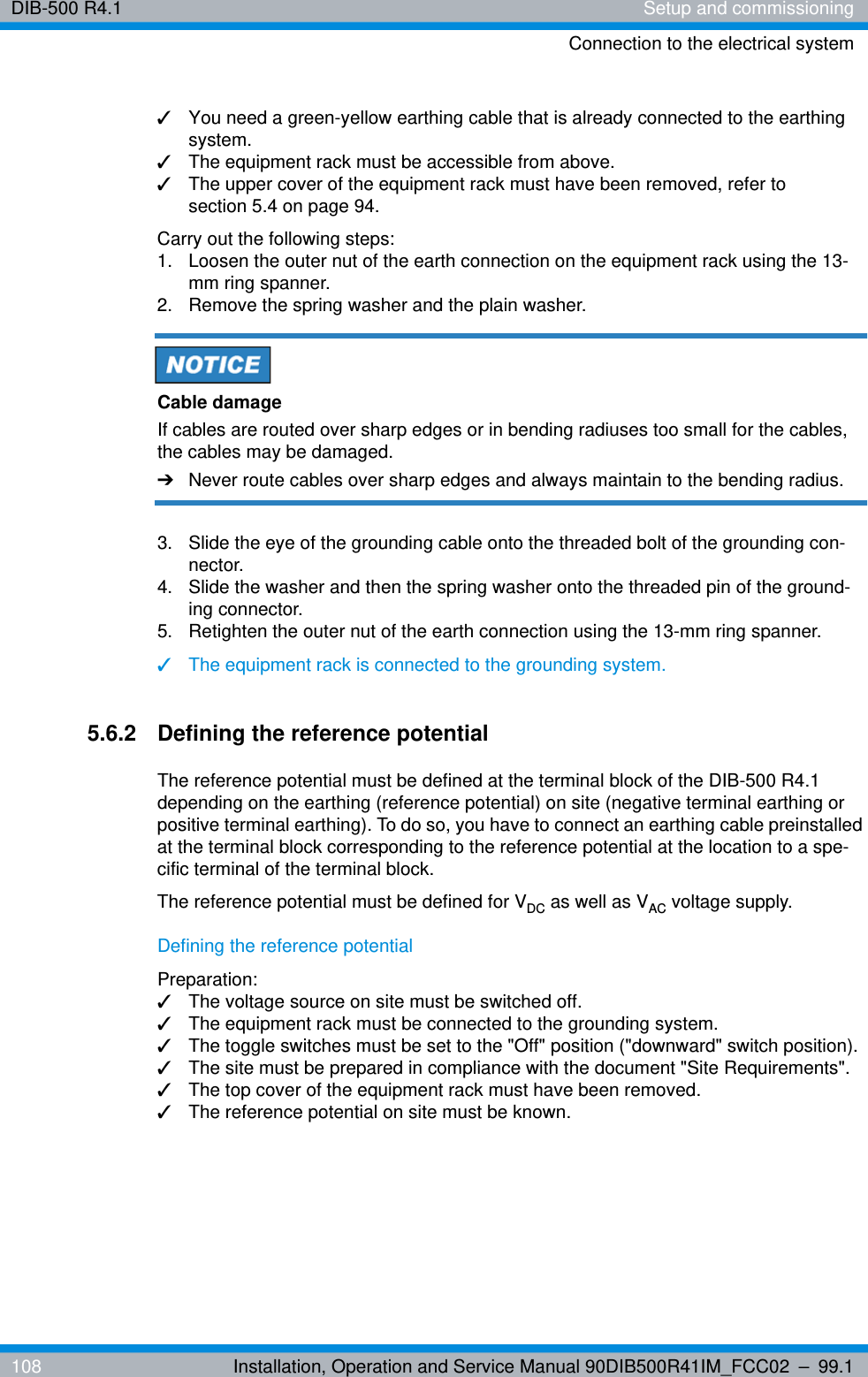DIB-500 R4.1 Setup and commissioningConnection to the electrical system108 Installation, Operation and Service Manual 90DIB500R41IM_FCC02 – 99.1✓You need a green-yellow earthing cable that is already connected to the earthing system.✓The equipment rack must be accessible from above. ✓The upper cover of the equipment rack must have been removed, refer to section 5.4 on page 94.Carry out the following steps:1.  Loosen the outer nut of the earth connection on the equipment rack using the 13-mm ring spanner.2.  Remove the spring washer and the plain washer.Cable damageIf cables are routed over sharp edges or in bending radiuses too small for the cables, the cables may be damaged. ➔Never route cables over sharp edges and always maintain to the bending radius.3.  Slide the eye of the grounding cable onto the threaded bolt of the grounding con-nector.4.  Slide the washer and then the spring washer onto the threaded pin of the ground-ing connector.5.  Retighten the outer nut of the earth connection using the 13-mm ring spanner.✓The equipment rack is connected to the grounding system.5.6.2 Defining the reference potentialThe reference potential must be defined at the terminal block of the DIB-500 R4.1 depending on the earthing (reference potential) on site (negative terminal earthing or positive terminal earthing). To do so, you have to connect an earthing cable preinstalled at the terminal block corresponding to the reference potential at the location to a spe-cific terminal of the terminal block.The reference potential must be defined for VDC as well as VAC voltage supply.Defining the reference potentialPreparation:✓The voltage source on site must be switched off.✓The equipment rack must be connected to the grounding system.✓The toggle switches must be set to the &quot;Off&quot; position (&quot;downward&quot; switch position).✓The site must be prepared in compliance with the document &quot;Site Requirements&quot;.✓The top cover of the equipment rack must have been removed.✓The reference potential on site must be known.