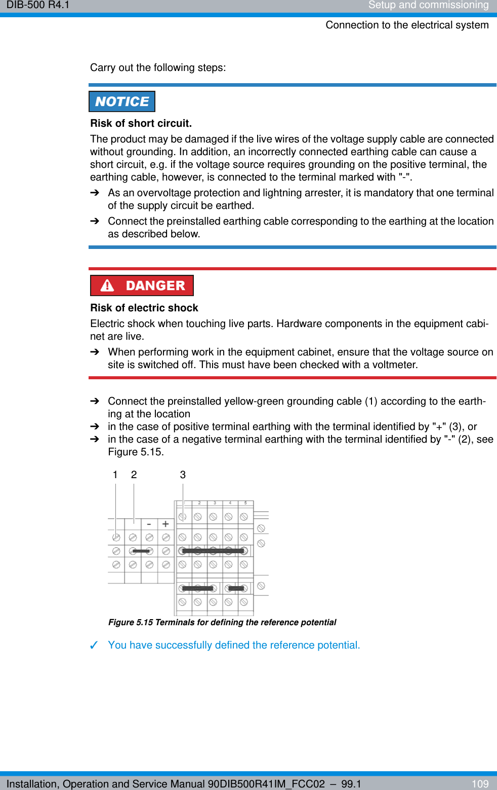 Installation, Operation and Service Manual 90DIB500R41IM_FCC02 – 99.1  109DIB-500 R4.1 Setup and commissioningConnection to the electrical systemCarry out the following steps:Risk of short circuit.The product may be damaged if the live wires of the voltage supply cable are connected without grounding. In addition, an incorrectly connected earthing cable can cause a short circuit, e.g. if the voltage source requires grounding on the positive terminal, the earthing cable, however, is connected to the terminal marked with &quot;-&quot;.➔As an overvoltage protection and lightning arrester, it is mandatory that one terminal of the supply circuit be earthed.➔Connect the preinstalled earthing cable corresponding to the earthing at the location as described below.Risk of electric shockElectric shock when touching live parts. Hardware components in the equipment cabi-net are live.➔When performing work in the equipment cabinet, ensure that the voltage source on site is switched off. This must have been checked with a voltmeter.➔Connect the preinstalled yellow-green grounding cable (1) according to the earth-ing at the location ➔in the case of positive terminal earthing with the terminal identified by &quot;+&quot; (3), or➔in the case of a negative terminal earthing with the terminal identified by &quot;-&quot; (2), see Figure 5.15.Figure 5.15 Terminals for defining the reference potential✓You have successfully defined the reference potential.1 2 3