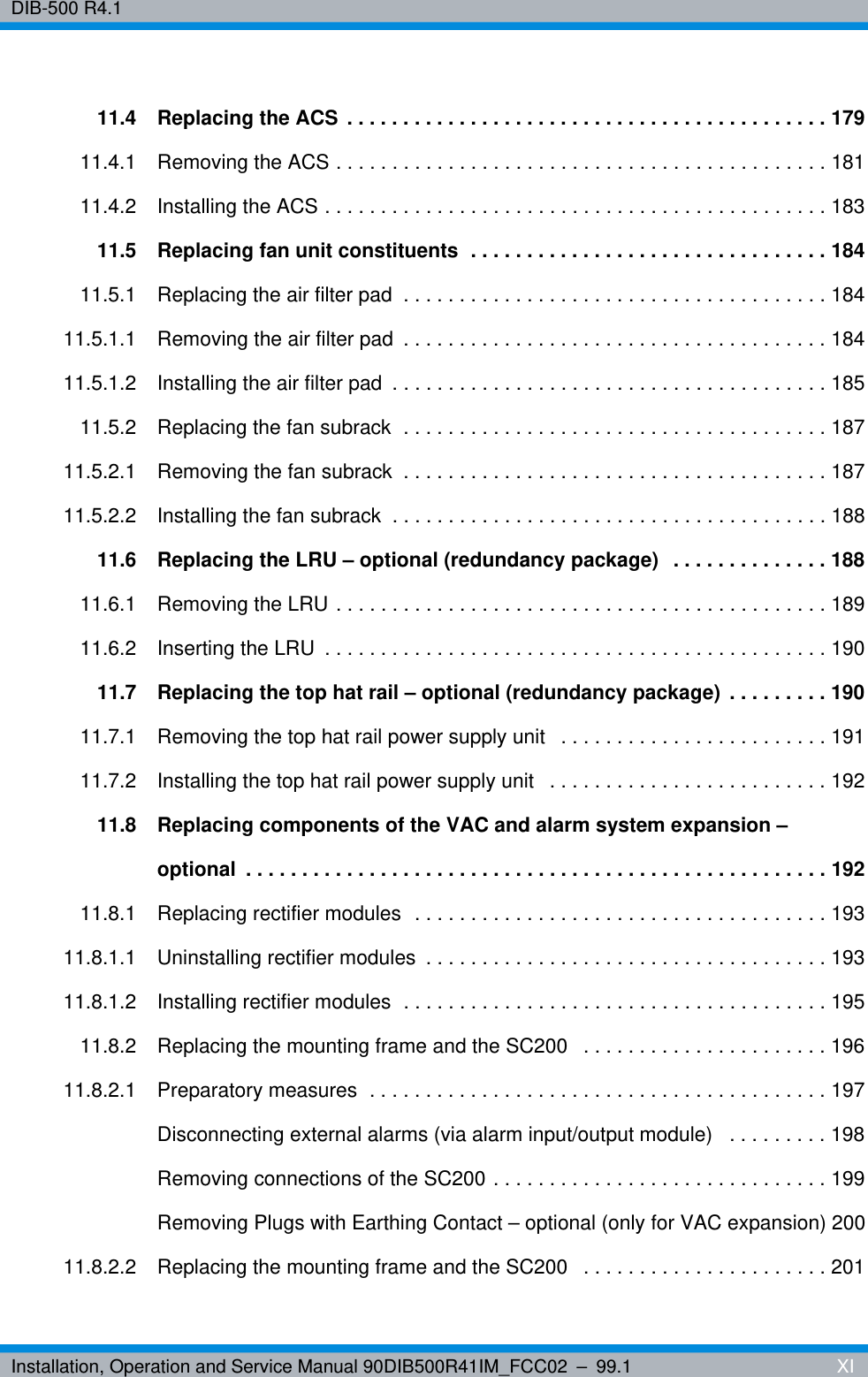 Installation, Operation and Service Manual 90DIB500R41IM_FCC02 – 99.1  XIDIB-500 R4.111.4 Replacing the ACS . . . . . . . . . . . . . . . . . . . . . . . . . . . . . . . . . . . . . . . . . . . 17911.4.1 Removing the ACS . . . . . . . . . . . . . . . . . . . . . . . . . . . . . . . . . . . . . . . . . . . . 18111.4.2 Installing the ACS . . . . . . . . . . . . . . . . . . . . . . . . . . . . . . . . . . . . . . . . . . . . . 18311.5 Replacing fan unit constituents  . . . . . . . . . . . . . . . . . . . . . . . . . . . . . . . . 18411.5.1 Replacing the air filter pad  . . . . . . . . . . . . . . . . . . . . . . . . . . . . . . . . . . . . . . 18411.5.1.1 Removing the air filter pad  . . . . . . . . . . . . . . . . . . . . . . . . . . . . . . . . . . . . . . 18411.5.1.2 Installing the air filter pad  . . . . . . . . . . . . . . . . . . . . . . . . . . . . . . . . . . . . . . . 18511.5.2 Replacing the fan subrack  . . . . . . . . . . . . . . . . . . . . . . . . . . . . . . . . . . . . . . 18711.5.2.1 Removing the fan subrack  . . . . . . . . . . . . . . . . . . . . . . . . . . . . . . . . . . . . . . 18711.5.2.2 Installing the fan subrack  . . . . . . . . . . . . . . . . . . . . . . . . . . . . . . . . . . . . . . . 18811.6 Replacing the LRU – optional (redundancy package)  . . . . . . . . . . . . . . 18811.6.1 Removing the LRU . . . . . . . . . . . . . . . . . . . . . . . . . . . . . . . . . . . . . . . . . . . . 18911.6.2 Inserting the LRU  . . . . . . . . . . . . . . . . . . . . . . . . . . . . . . . . . . . . . . . . . . . . . 19011.7 Replacing the top hat rail – optional (redundancy package)  . . . . . . . . . 19011.7.1 Removing the top hat rail power supply unit   . . . . . . . . . . . . . . . . . . . . . . . . 19111.7.2 Installing the top hat rail power supply unit   . . . . . . . . . . . . . . . . . . . . . . . . . 19211.8 Replacing components of the VAC and alarm system expansion – optional  . . . . . . . . . . . . . . . . . . . . . . . . . . . . . . . . . . . . . . . . . . . . . . . . . . . . 19211.8.1 Replacing rectifier modules  . . . . . . . . . . . . . . . . . . . . . . . . . . . . . . . . . . . . . 19311.8.1.1 Uninstalling rectifier modules  . . . . . . . . . . . . . . . . . . . . . . . . . . . . . . . . . . . . 19311.8.1.2 Installing rectifier modules  . . . . . . . . . . . . . . . . . . . . . . . . . . . . . . . . . . . . . . 19511.8.2 Replacing the mounting frame and the SC200   . . . . . . . . . . . . . . . . . . . . . . 19611.8.2.1 Preparatory measures  . . . . . . . . . . . . . . . . . . . . . . . . . . . . . . . . . . . . . . . . . 197Disconnecting external alarms (via alarm input/output module)   . . . . . . . . . 198Removing connections of the SC200 . . . . . . . . . . . . . . . . . . . . . . . . . . . . . . 199Removing Plugs with Earthing Contact – optional (only for VAC expansion) 20011.8.2.2 Replacing the mounting frame and the SC200   . . . . . . . . . . . . . . . . . . . . . . 201