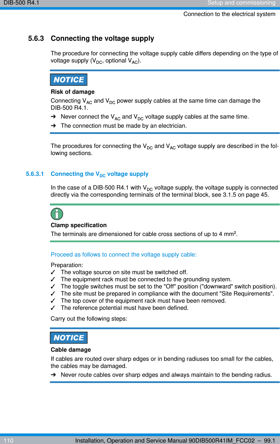 DIB-500 R4.1 Setup and commissioningConnection to the electrical system110 Installation, Operation and Service Manual 90DIB500R41IM_FCC02 – 99.15.6.3 Connecting the voltage supplyThe procedure for connecting the voltage supply cable differs depending on the type of voltage supply (VDC, optional VAC). Risk of damageConnecting VAC and VDC power supply cables at the same time can damage the DIB-500 R4.1.➔Never connect the VAC and VDC voltage supply cables at the same time.➔The connection must be made by an electrician.The procedures for connecting the VDC and VAC voltage supply are described in the fol-lowing sections.5.6.3.1 Connecting the VDC voltage supplyIn the case of a DIB-500 R4.1 with VDC voltage supply, the voltage supply is connected directly via the corresponding terminals of the terminal block, see 3.1.5 on page 45.Clamp specificationThe terminals are dimensioned for cable cross sections of up to 4 mm2.Proceed as follows to connect the voltage supply cable:Preparation:✓The voltage source on site must be switched off.✓The equipment rack must be connected to the grounding system.✓The toggle switches must be set to the &quot;Off&quot; position (&quot;downward&quot; switch position).✓The site must be prepared in compliance with the document &quot;Site Requirements&quot;.✓The top cover of the equipment rack must have been removed.✓The reference potential must have been defined.Carry out the following steps:Cable damageIf cables are routed over sharp edges or in bending radiuses too small for the cables, the cables may be damaged. ➔Never route cables over sharp edges and always maintain to the bending radius.