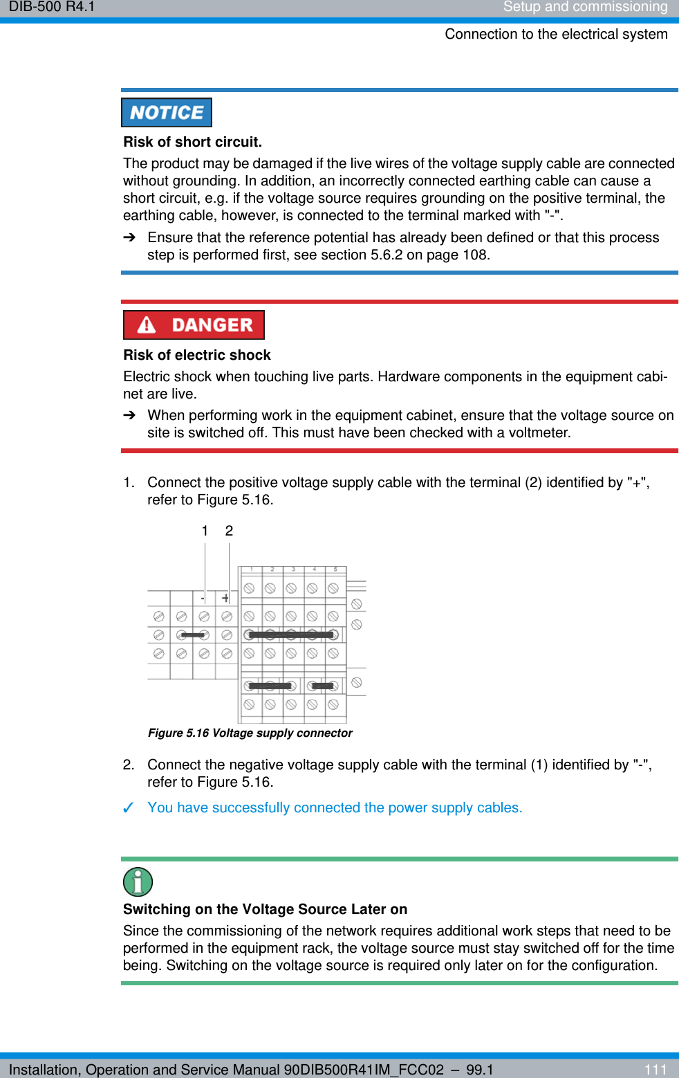 Installation, Operation and Service Manual 90DIB500R41IM_FCC02 – 99.1  111DIB-500 R4.1 Setup and commissioningConnection to the electrical systemRisk of short circuit.The product may be damaged if the live wires of the voltage supply cable are connected without grounding. In addition, an incorrectly connected earthing cable can cause a short circuit, e.g. if the voltage source requires grounding on the positive terminal, the earthing cable, however, is connected to the terminal marked with &quot;-&quot;.➔Ensure that the reference potential has already been defined or that this process step is performed first, see section 5.6.2 on page 108.Risk of electric shockElectric shock when touching live parts. Hardware components in the equipment cabi-net are live.➔When performing work in the equipment cabinet, ensure that the voltage source on site is switched off. This must have been checked with a voltmeter.1.  Connect the positive voltage supply cable with the terminal (2) identified by &quot;+&quot;, refer to Figure 5.16.Figure 5.16 Voltage supply connector2.  Connect the negative voltage supply cable with the terminal (1) identified by &quot;-&quot;, refer to Figure 5.16.✓You have successfully connected the power supply cables.Switching on the Voltage Source Later onSince the commissioning of the network requires additional work steps that need to be performed in the equipment rack, the voltage source must stay switched off for the time being. Switching on the voltage source is required only later on for the configuration.1 2