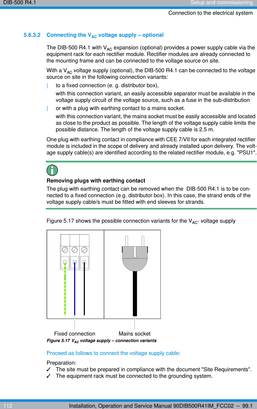 DIB-500 R4.1 Setup and commissioningConnection to the electrical system112 Installation, Operation and Service Manual 90DIB500R41IM_FCC02 – 99.15.6.3.2 Connecting the VAC voltage supply – optionalThe DIB-500 R4.1 with VAC expansion (optional) provides a power supply cable via the equipment rack for each rectifier module. Rectifier modules are already connected to the mounting frame and can be connected to the voltage source on site.With a VAC voltage supply (optional), the DIB-500 R4.1 can be connected to the voltage source on site in the following connection variants: |to a fixed connection (e. g. distributor box),with this connection variant, an easily accessible separator must be available in the voltage supply circuit of the voltage source, such as a fuse in the sub-distribution|or with a plug with earthing contact to a mains socket.with this connection variant, the mains socket must be easily accessible and located as close to the product as possible. The length of the voltage supply cable limits the possible distance. The length of the voltage supply cable is 2.5 m.One plug with earthing contact in compliance with CEE 7/VII for each integrated rectifier module is included in the scope of delivery and already installed upon delivery. The volt-age supply cable(s) are identified according to the related rectifier module, e.g. &quot;PSU1&quot;.Removing plugs with earthing contactThe plug with earthing contact can be removed when the  DIB-500 R4.1 is to be con-nected to a fixed connection (e.g. distributor box). In this case, the strand ends of the voltage supply cable/s must be fitted with end sleeves for strands.Figure 5.17 shows the possible connection variants for the VAC- voltage supplyFigure 5.17 VAC voltage supply – connection variantsProceed as follows to connect the voltage supply cable:Preparation:✓The site must be prepared in compliance with the document &quot;Site Requirements&quot;.✓The equipment rack must be connected to the grounding system.Fixed connection Mains socket