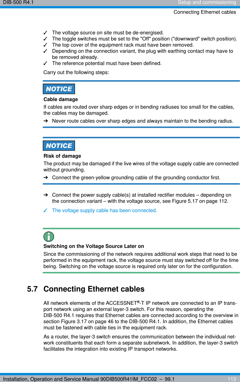 Installation, Operation and Service Manual 90DIB500R41IM_FCC02 – 99.1  113DIB-500 R4.1 Setup and commissioningConnecting Ethernet cables✓The voltage source on site must be de-energised.✓The toggle switches must be set to the &quot;Off&quot; position (&quot;downward&quot; switch position).✓The top cover of the equipment rack must have been removed.✓Depending on the connection variant, the plug with earthing contact may have to be removed already.✓The reference potential must have been defined.Carry out the following steps:Cable damageIf cables are routed over sharp edges or in bending radiuses too small for the cables, the cables may be damaged. ➔Never route cables over sharp edges and always maintain to the bending radius.Risk of damageThe product may be damaged if the live wires of the voltage supply cable are connected without grounding. ➔Connect the green-yellow grounding cable of the grounding conductor first.➔Connect the power supply cable(s) at installed rectifier modules – depending on the connection variant – with the voltage source, see Figure 5.17 on page 112.✓The voltage supply cable has been connected.Switching on the Voltage Source Later onSince the commissioning of the network requires additional work steps that need to be performed in the equipment rack, the voltage source must stay switched off for the time being. Switching on the voltage source is required only later on for the configuration.5.7 Connecting Ethernet cablesAll network elements of the ACCESSNET®-T IP network are connected to an IP trans-port network using an external layer-3 switch. For this reason, operating the DIB-500 R4.1 requires that Ethernet cables are connected according to the overview in section Figure 3.17 on page 46 to the DIB-500 R4.1. In addition, the Ethernet cables must be fastened with cable ties in the equipment rack.As a router, the layer-3 switch ensures the communication between the individual net-work constituents that each form a separate subnetwork. In addition, the layer-3 switch facilitates the integration into existing IP transport networks.