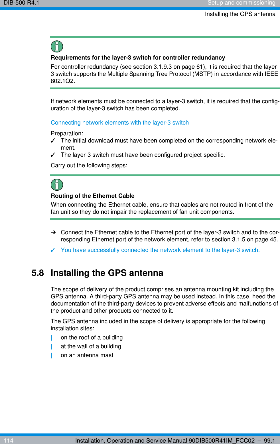 DIB-500 R4.1 Setup and commissioningInstalling the GPS antenna114 Installation, Operation and Service Manual 90DIB500R41IM_FCC02 – 99.1Requirements for the layer-3 switch for controller redundancyFor controller redundancy (see section 3.1.9.3 on page 61), it is required that the layer-3 switch supports the Multiple Spanning Tree Protocol (MSTP) in accordance with IEEE 802.1Q2.If network elements must be connected to a layer-3 switch, it is required that the config-uration of the layer-3 switch has been completed.Connecting network elements with the layer-3 switchPreparation:✓The initial download must have been completed on the corresponding network ele-ment.✓The layer-3 switch must have been configured project-specific.Carry out the following steps:Routing of the Ethernet CableWhen connecting the Ethernet cable, ensure that cables are not routed in front of the fan unit so they do not impair the replacement of fan unit components. ➔Connect the Ethernet cable to the Ethernet port of the layer-3 switch and to the cor-responding Ethernet port of the network element, refer to section 3.1.5 on page 45.✓You have successfully connected the network element to the layer-3 switch.5.8 Installing the GPS antennaThe scope of delivery of the product comprises an antenna mounting kit including the GPS antenna. A third-party GPS antenna may be used instead. In this case, heed the documentation of the third-party devices to prevent adverse effects and malfunctions of the product and other products connected to it.The GPS antenna included in the scope of delivery is appropriate for the following installation sites:|on the roof of a building|at the wall of a building|on an antenna mast