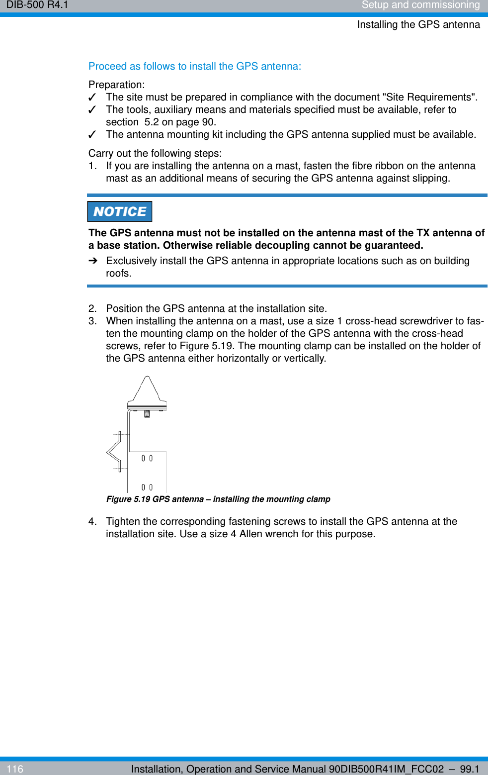 DIB-500 R4.1 Setup and commissioningInstalling the GPS antenna116 Installation, Operation and Service Manual 90DIB500R41IM_FCC02 – 99.1Proceed as follows to install the GPS antenna:Preparation:✓The site must be prepared in compliance with the document &quot;Site Requirements&quot;.✓The tools, auxiliary means and materials specified must be available, refer to section  5.2 on page 90.✓The antenna mounting kit including the GPS antenna supplied must be available.Carry out the following steps:1.  If you are installing the antenna on a mast, fasten the fibre ribbon on the antenna mast as an additional means of securing the GPS antenna against slipping.The GPS antenna must not be installed on the antenna mast of the TX antenna of a base station. Otherwise reliable decoupling cannot be guaranteed.➔Exclusively install the GPS antenna in appropriate locations such as on building roofs.2.  Position the GPS antenna at the installation site.3.  When installing the antenna on a mast, use a size 1 cross-head screwdriver to fas-ten the mounting clamp on the holder of the GPS antenna with the cross-head screws, refer to Figure 5.19. The mounting clamp can be installed on the holder of the GPS antenna either horizontally or vertically.Figure 5.19 GPS antenna – installing the mounting clamp4.  Tighten the corresponding fastening screws to install the GPS antenna at the installation site. Use a size 4 Allen wrench for this purpose.