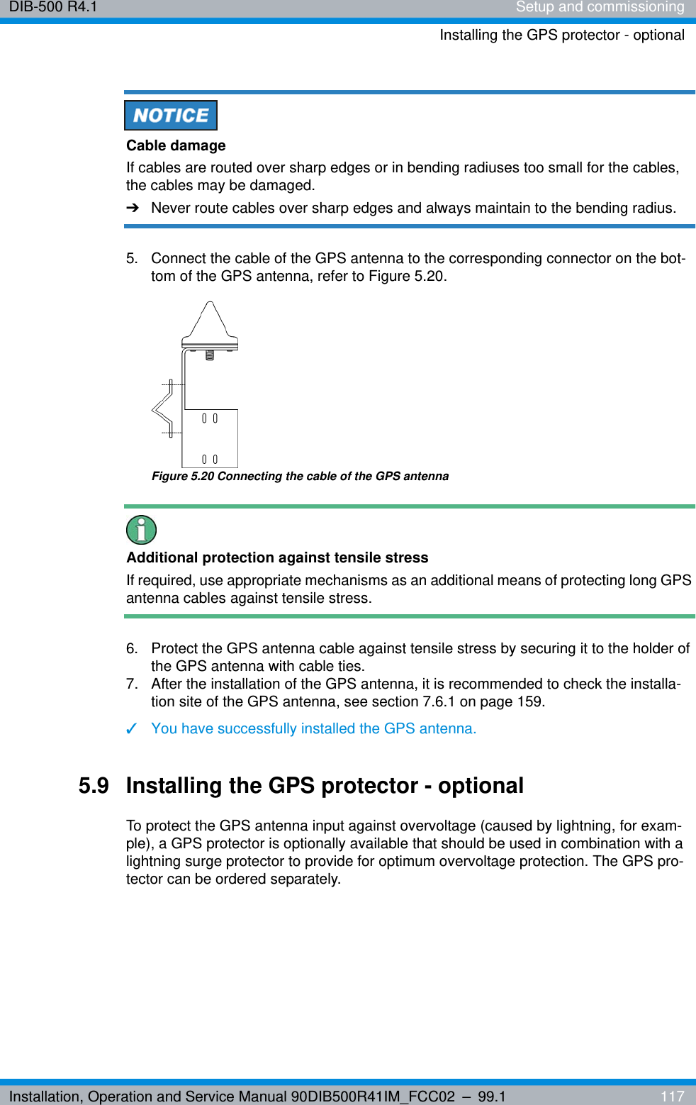 Installation, Operation and Service Manual 90DIB500R41IM_FCC02 – 99.1  117DIB-500 R4.1 Setup and commissioningInstalling the GPS protector - optionalCable damageIf cables are routed over sharp edges or in bending radiuses too small for the cables, the cables may be damaged. ➔Never route cables over sharp edges and always maintain to the bending radius.5.  Connect the cable of the GPS antenna to the corresponding connector on the bot-tom of the GPS antenna, refer to Figure 5.20.Figure 5.20 Connecting the cable of the GPS antennaAdditional protection against tensile stressIf required, use appropriate mechanisms as an additional means of protecting long GPS antenna cables against tensile stress.6.  Protect the GPS antenna cable against tensile stress by securing it to the holder of the GPS antenna with cable ties. 7.  After the installation of the GPS antenna, it is recommended to check the installa-tion site of the GPS antenna, see section 7.6.1 on page 159.✓You have successfully installed the GPS antenna.5.9 Installing the GPS protector - optionalTo protect the GPS antenna input against overvoltage (caused by lightning, for exam-ple), a GPS protector is optionally available that should be used in combination with a lightning surge protector to provide for optimum overvoltage protection. The GPS pro-tector can be ordered separately.