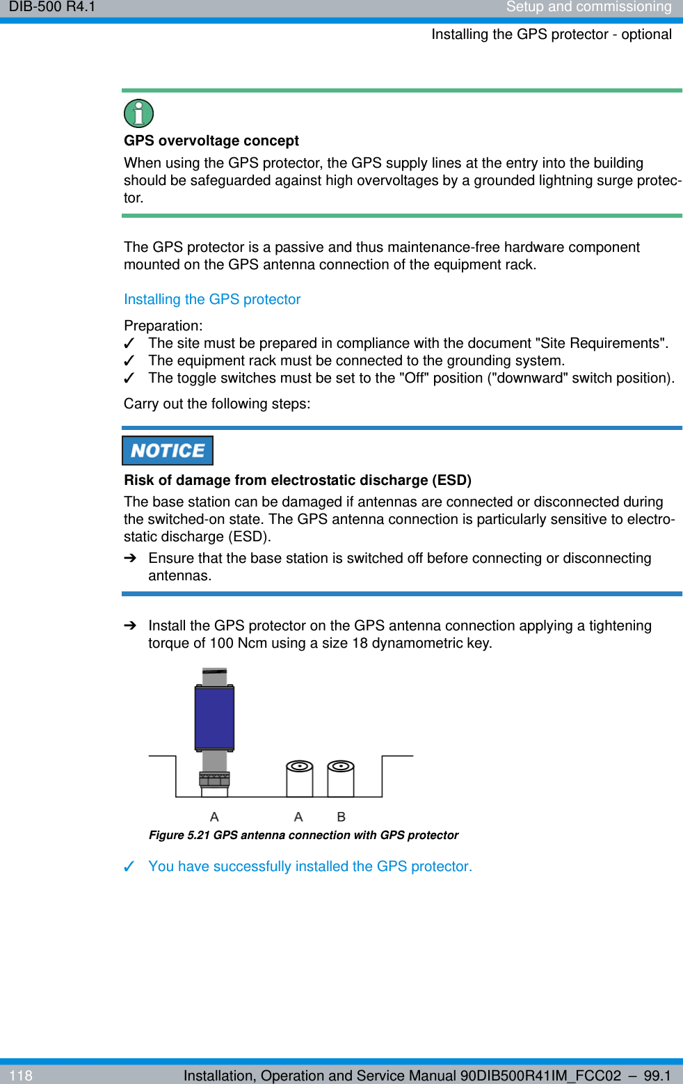 DIB-500 R4.1 Setup and commissioningInstalling the GPS protector - optional118 Installation, Operation and Service Manual 90DIB500R41IM_FCC02 – 99.1GPS overvoltage conceptWhen using the GPS protector, the GPS supply lines at the entry into the building should be safeguarded against high overvoltages by a grounded lightning surge protec-tor.The GPS protector is a passive and thus maintenance-free hardware component mounted on the GPS antenna connection of the equipment rack. Installing the GPS protectorPreparation:✓The site must be prepared in compliance with the document &quot;Site Requirements&quot;.✓The equipment rack must be connected to the grounding system.✓The toggle switches must be set to the &quot;Off&quot; position (&quot;downward&quot; switch position).Carry out the following steps:Risk of damage from electrostatic discharge (ESD)The base station can be damaged if antennas are connected or disconnected during the switched-on state. The GPS antenna connection is particularly sensitive to electro-static discharge (ESD).➔Ensure that the base station is switched off before connecting or disconnecting antennas.➔Install the GPS protector on the GPS antenna connection applying a tightening torque of 100 Ncm using a size 18 dynamometric key.Figure 5.21 GPS antenna connection with GPS protector✓You have successfully installed the GPS protector.