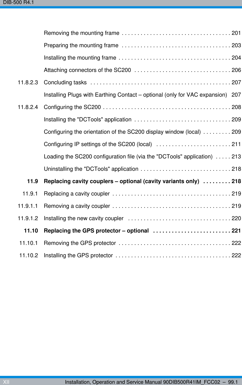 DIB-500 R4.1XII Installation, Operation and Service Manual 90DIB500R41IM_FCC02 – 99.1Removing the mounting frame . . . . . . . . . . . . . . . . . . . . . . . . . . . . . . . . . . . 201Preparing the mounting frame  . . . . . . . . . . . . . . . . . . . . . . . . . . . . . . . . . . . 203Installing the mounting frame . . . . . . . . . . . . . . . . . . . . . . . . . . . . . . . . . . . . 204Attaching connectors of the SC200  . . . . . . . . . . . . . . . . . . . . . . . . . . . . . . . 20611.8.2.3 Concluding tasks  . . . . . . . . . . . . . . . . . . . . . . . . . . . . . . . . . . . . . . . . . . . . . 207Installing Plugs with Earthing Contact – optional (only for VAC expansion)   20711.8.2.4 Configuring the SC200 . . . . . . . . . . . . . . . . . . . . . . . . . . . . . . . . . . . . . . . . . 208Installing the &quot;DCTools&quot; application  . . . . . . . . . . . . . . . . . . . . . . . . . . . . . . . 209Configuring the orientation of the SC200 display window (local) . . . . . . . . . 209Configuring IP settings of the SC200 (local)   . . . . . . . . . . . . . . . . . . . . . . . . 211Loading the SC200 configuration file (via the &quot;DCTools&quot; application)  . . . . . 213Uninstalling the &quot;DCTools&quot; application . . . . . . . . . . . . . . . . . . . . . . . . . . . . . 21811.9 Replacing cavity couplers – optional (cavity variants only)  . . . . . . . . . 21811.9.1 Replacing a cavity coupler  . . . . . . . . . . . . . . . . . . . . . . . . . . . . . . . . . . . . . . 21911.9.1.1 Removing a cavity coupler . . . . . . . . . . . . . . . . . . . . . . . . . . . . . . . . . . . . . . 21911.9.1.2 Installing the new cavity coupler   . . . . . . . . . . . . . . . . . . . . . . . . . . . . . . . . . 22011.10 Replacing the GPS protector – optional   . . . . . . . . . . . . . . . . . . . . . . . . . 22111.10.1 Removing the GPS protector  . . . . . . . . . . . . . . . . . . . . . . . . . . . . . . . . . . . . 22211.10.2 Installing the GPS protector  . . . . . . . . . . . . . . . . . . . . . . . . . . . . . . . . . . . . . 222