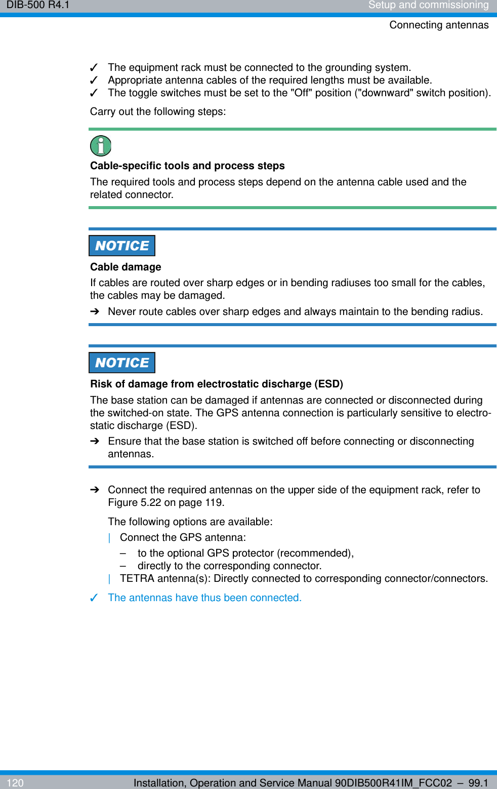 DIB-500 R4.1 Setup and commissioningConnecting antennas120 Installation, Operation and Service Manual 90DIB500R41IM_FCC02 – 99.1✓The equipment rack must be connected to the grounding system.✓Appropriate antenna cables of the required lengths must be available.✓The toggle switches must be set to the &quot;Off&quot; position (&quot;downward&quot; switch position).Carry out the following steps:Cable-specific tools and process stepsThe required tools and process steps depend on the antenna cable used and the related connector.Cable damageIf cables are routed over sharp edges or in bending radiuses too small for the cables, the cables may be damaged. ➔Never route cables over sharp edges and always maintain to the bending radius.Risk of damage from electrostatic discharge (ESD)The base station can be damaged if antennas are connected or disconnected during the switched-on state. The GPS antenna connection is particularly sensitive to electro-static discharge (ESD).➔Ensure that the base station is switched off before connecting or disconnecting antennas.➔Connect the required antennas on the upper side of the equipment rack, refer to Figure 5.22 on page 119.The following options are available:|Connect the GPS antenna:– to the optional GPS protector (recommended),– directly to the corresponding connector.|TETRA antenna(s): Directly connected to corresponding connector/connectors.✓The antennas have thus been connected.