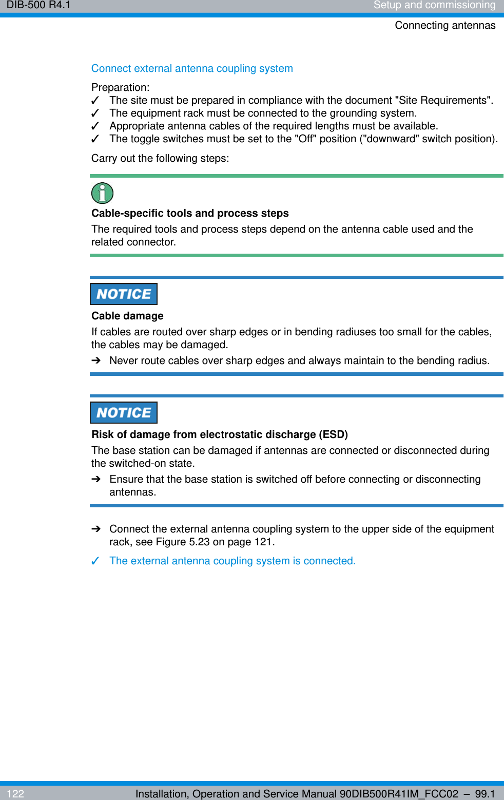 DIB-500 R4.1 Setup and commissioningConnecting antennas122 Installation, Operation and Service Manual 90DIB500R41IM_FCC02 – 99.1Connect external antenna coupling systemPreparation:✓The site must be prepared in compliance with the document &quot;Site Requirements&quot;.✓The equipment rack must be connected to the grounding system.✓Appropriate antenna cables of the required lengths must be available.✓The toggle switches must be set to the &quot;Off&quot; position (&quot;downward&quot; switch position).Carry out the following steps:Cable-specific tools and process stepsThe required tools and process steps depend on the antenna cable used and the related connector.Cable damageIf cables are routed over sharp edges or in bending radiuses too small for the cables, the cables may be damaged. ➔Never route cables over sharp edges and always maintain to the bending radius.Risk of damage from electrostatic discharge (ESD)The base station can be damaged if antennas are connected or disconnected during the switched-on state.➔Ensure that the base station is switched off before connecting or disconnecting antennas.➔Connect the external antenna coupling system to the upper side of the equipment rack, see Figure 5.23 on page 121.✓The external antenna coupling system is connected.