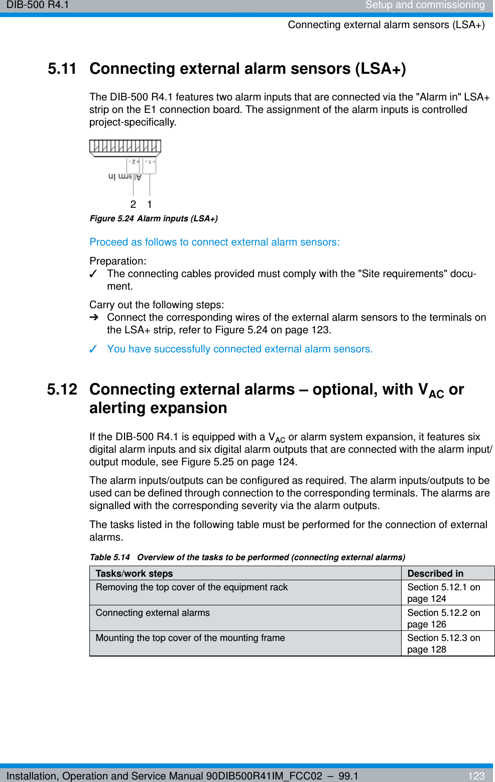 Installation, Operation and Service Manual 90DIB500R41IM_FCC02 – 99.1  123DIB-500 R4.1 Setup and commissioningConnecting external alarm sensors (LSA+)5.11 Connecting external alarm sensors (LSA+)The DIB-500 R4.1 features two alarm inputs that are connected via the &quot;Alarm in&quot; LSA+ strip on the E1 connection board. The assignment of the alarm inputs is controlled project-specifically.Figure 5.24 Alarm inputs (LSA+)Proceed as follows to connect external alarm sensors:Preparation:✓The connecting cables provided must comply with the &quot;Site requirements&quot; docu-ment.Carry out the following steps:➔Connect the corresponding wires of the external alarm sensors to the terminals on the LSA+ strip, refer to Figure 5.24 on page 123.✓You have successfully connected external alarm sensors.5.12 Connecting external alarms – optional, with VAC or alerting expansionIf the DIB-500 R4.1 is equipped with a VAC or alarm system expansion, it features six digital alarm inputs and six digital alarm outputs that are connected with the alarm input/output module, see Figure 5.25 on page 124.The alarm inputs/outputs can be configured as required. The alarm inputs/outputs to be used can be defined through connection to the corresponding terminals. The alarms are signalled with the corresponding severity via the alarm outputs.The tasks listed in the following table must be performed for the connection of external alarms.2 1Table 5.14  Overview of the tasks to be performed (connecting external alarms)Tasks/work steps Described in Removing the top cover of the equipment rack Section 5.12.1 on page 124Connecting external alarms Section 5.12.2 on page 126Mounting the top cover of the mounting frame Section 5.12.3 on page 128