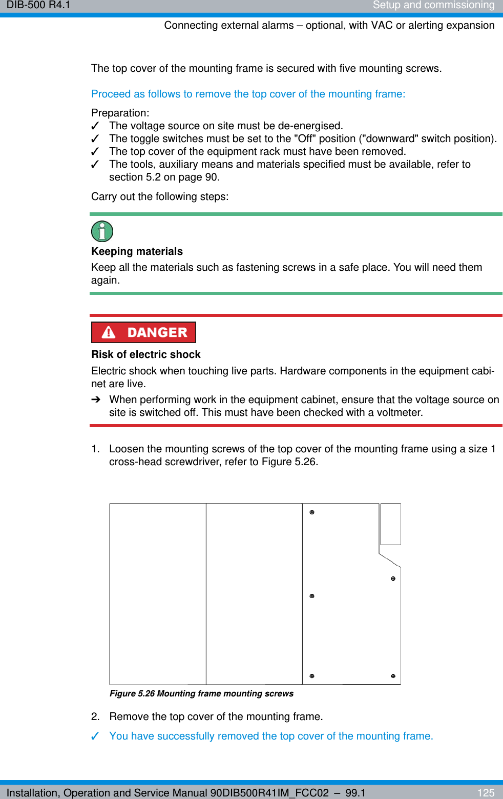 Installation, Operation and Service Manual 90DIB500R41IM_FCC02 – 99.1  125DIB-500 R4.1 Setup and commissioningConnecting external alarms – optional, with VAC or alerting expansionThe top cover of the mounting frame is secured with five mounting screws.Proceed as follows to remove the top cover of the mounting frame:Preparation:✓The voltage source on site must be de-energised.✓The toggle switches must be set to the &quot;Off&quot; position (&quot;downward&quot; switch position).✓The top cover of the equipment rack must have been removed.✓The tools, auxiliary means and materials specified must be available, refer to section 5.2 on page 90.Carry out the following steps:Keeping materialsKeep all the materials such as fastening screws in a safe place. You will need them again.Risk of electric shockElectric shock when touching live parts. Hardware components in the equipment cabi-net are live.➔When performing work in the equipment cabinet, ensure that the voltage source on site is switched off. This must have been checked with a voltmeter.1.  Loosen the mounting screws of the top cover of the mounting frame using a size 1 cross-head screwdriver, refer to Figure 5.26.Figure 5.26 Mounting frame mounting screws2.  Remove the top cover of the mounting frame.✓You have successfully removed the top cover of the mounting frame.