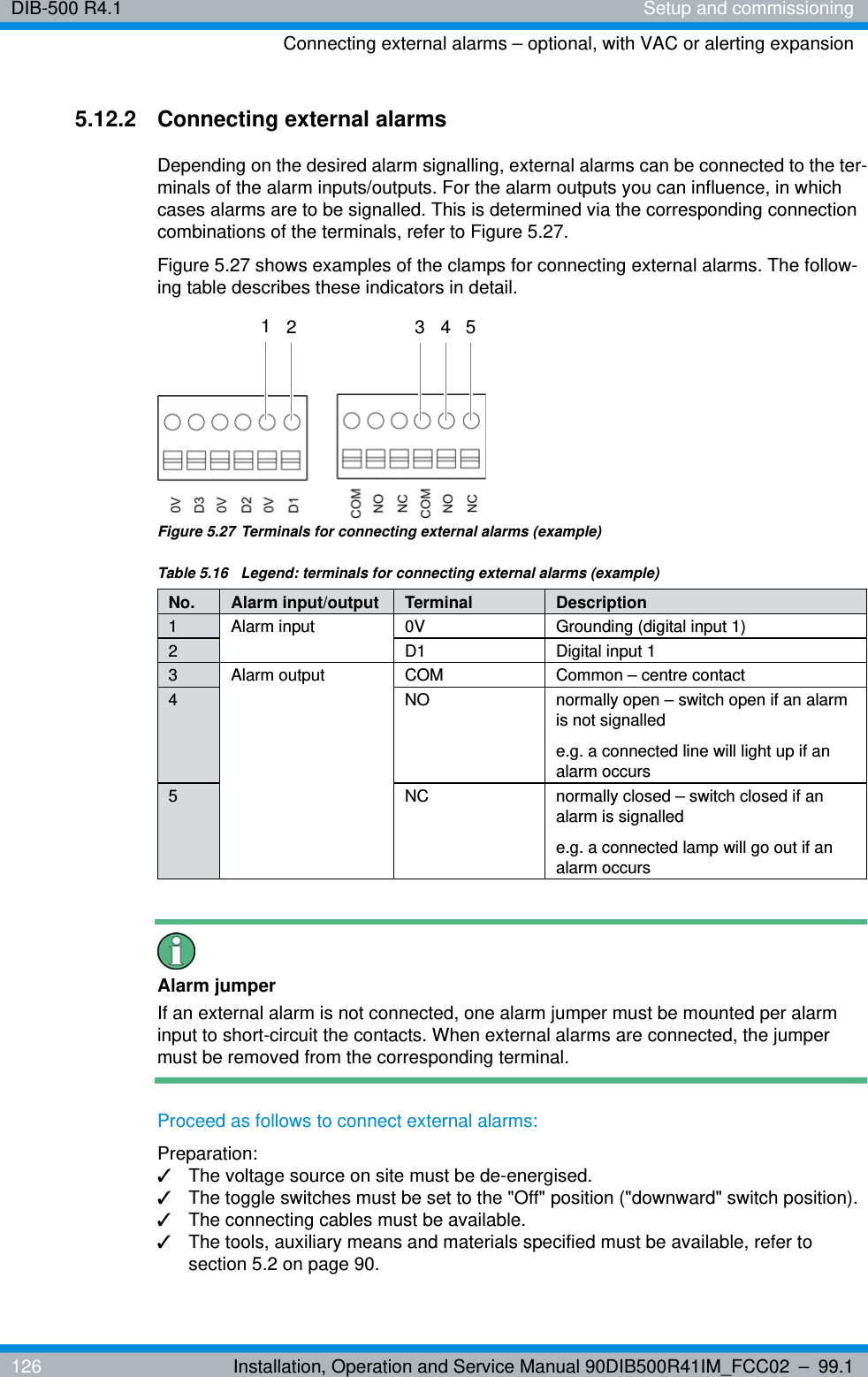 DIB-500 R4.1 Setup and commissioningConnecting external alarms – optional, with VAC or alerting expansion126 Installation, Operation and Service Manual 90DIB500R41IM_FCC02 – 99.15.12.2 Connecting external alarmsDepending on the desired alarm signalling, external alarms can be connected to the ter-minals of the alarm inputs/outputs. For the alarm outputs you can influence, in which cases alarms are to be signalled. This is determined via the corresponding connection combinations of the terminals, refer to Figure 5.27.Figure 5.27 shows examples of the clamps for connecting external alarms. The follow-ing table describes these indicators in detail.Figure 5.27 Terminals for connecting external alarms (example)Alarm jumperIf an external alarm is not connected, one alarm jumper must be mounted per alarm input to short-circuit the contacts. When external alarms are connected, the jumper must be removed from the corresponding terminal.Proceed as follows to connect external alarms:Preparation:✓The voltage source on site must be de-energised.✓The toggle switches must be set to the &quot;Off&quot; position (&quot;downward&quot; switch position).✓The connecting cables must be available.✓The tools, auxiliary means and materials specified must be available, refer to section 5.2 on page 90.Table 5.16  Legend: terminals for connecting external alarms (example)No. Alarm input/output Terminal Description1 Alarm input 0V Grounding (digital input 1)2 D1 Digital input 13 Alarm output COM Common – centre contact4 NO normally open – switch open if an alarm is not signalled e.g. a connected line will light up if an alarm occurs5 NC normally closed – switch closed if an alarm is signalled e.g. a connected lamp will go out if an alarm occurs13 42 5