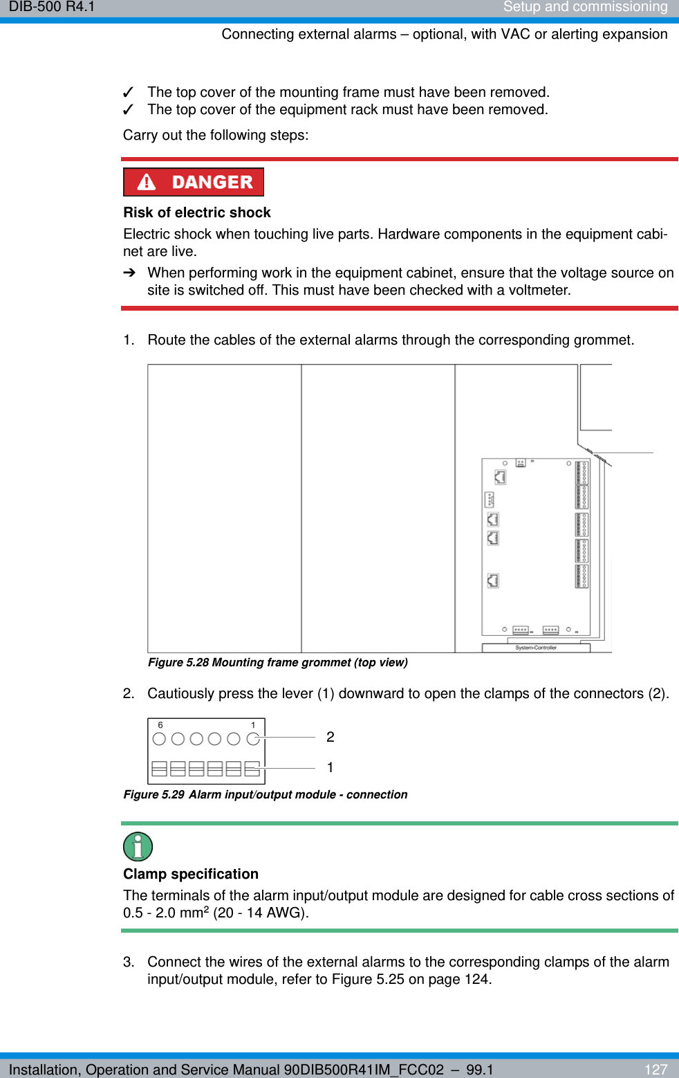 Installation, Operation and Service Manual 90DIB500R41IM_FCC02 – 99.1  127DIB-500 R4.1 Setup and commissioningConnecting external alarms – optional, with VAC or alerting expansion✓The top cover of the mounting frame must have been removed.✓The top cover of the equipment rack must have been removed.Carry out the following steps:Risk of electric shockElectric shock when touching live parts. Hardware components in the equipment cabi-net are live.➔When performing work in the equipment cabinet, ensure that the voltage source on site is switched off. This must have been checked with a voltmeter.1.  Route the cables of the external alarms through the corresponding grommet.Figure 5.28 Mounting frame grommet (top view)2.  Cautiously press the lever (1) downward to open the clamps of the connectors (2). Figure 5.29 Alarm input/output module - connectionClamp specificationThe terminals of the alarm input/output module are designed for cable cross sections of 0.5-2.0mm2 (20 - 14 AWG).3.  Connect the wires of the external alarms to the corresponding clamps of the alarm input/output module, refer to Figure 5.25 on page 124.21