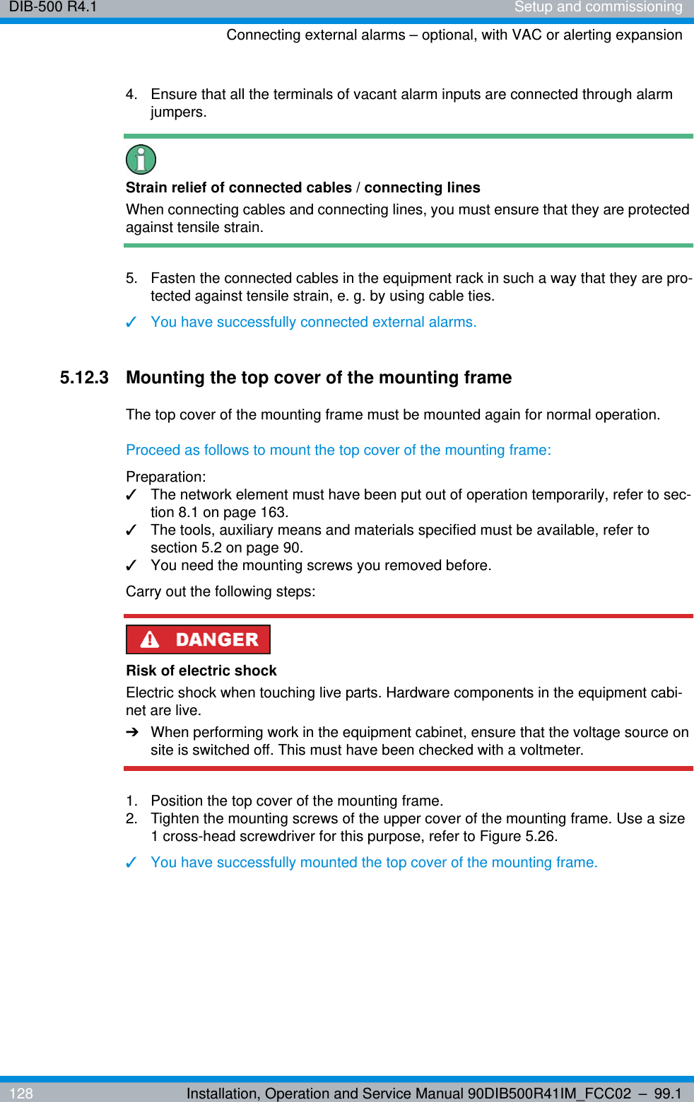 DIB-500 R4.1 Setup and commissioningConnecting external alarms – optional, with VAC or alerting expansion128 Installation, Operation and Service Manual 90DIB500R41IM_FCC02 – 99.14.  Ensure that all the terminals of vacant alarm inputs are connected through alarm jumpers.Strain relief of connected cables / connecting linesWhen connecting cables and connecting lines, you must ensure that they are protected against tensile strain. 5.  Fasten the connected cables in the equipment rack in such a way that they are pro-tected against tensile strain, e. g. by using cable ties.✓You have successfully connected external alarms.5.12.3 Mounting the top cover of the mounting frameThe top cover of the mounting frame must be mounted again for normal operation.Proceed as follows to mount the top cover of the mounting frame:Preparation:✓The network element must have been put out of operation temporarily, refer to sec-tion 8.1 on page 163.✓The tools, auxiliary means and materials specified must be available, refer to section 5.2 on page 90.✓You need the mounting screws you removed before.Carry out the following steps:Risk of electric shockElectric shock when touching live parts. Hardware components in the equipment cabi-net are live.➔When performing work in the equipment cabinet, ensure that the voltage source on site is switched off. This must have been checked with a voltmeter.1.  Position the top cover of the mounting frame.2.  Tighten the mounting screws of the upper cover of the mounting frame. Use a size 1 cross-head screwdriver for this purpose, refer to Figure 5.26.✓You have successfully mounted the top cover of the mounting frame.