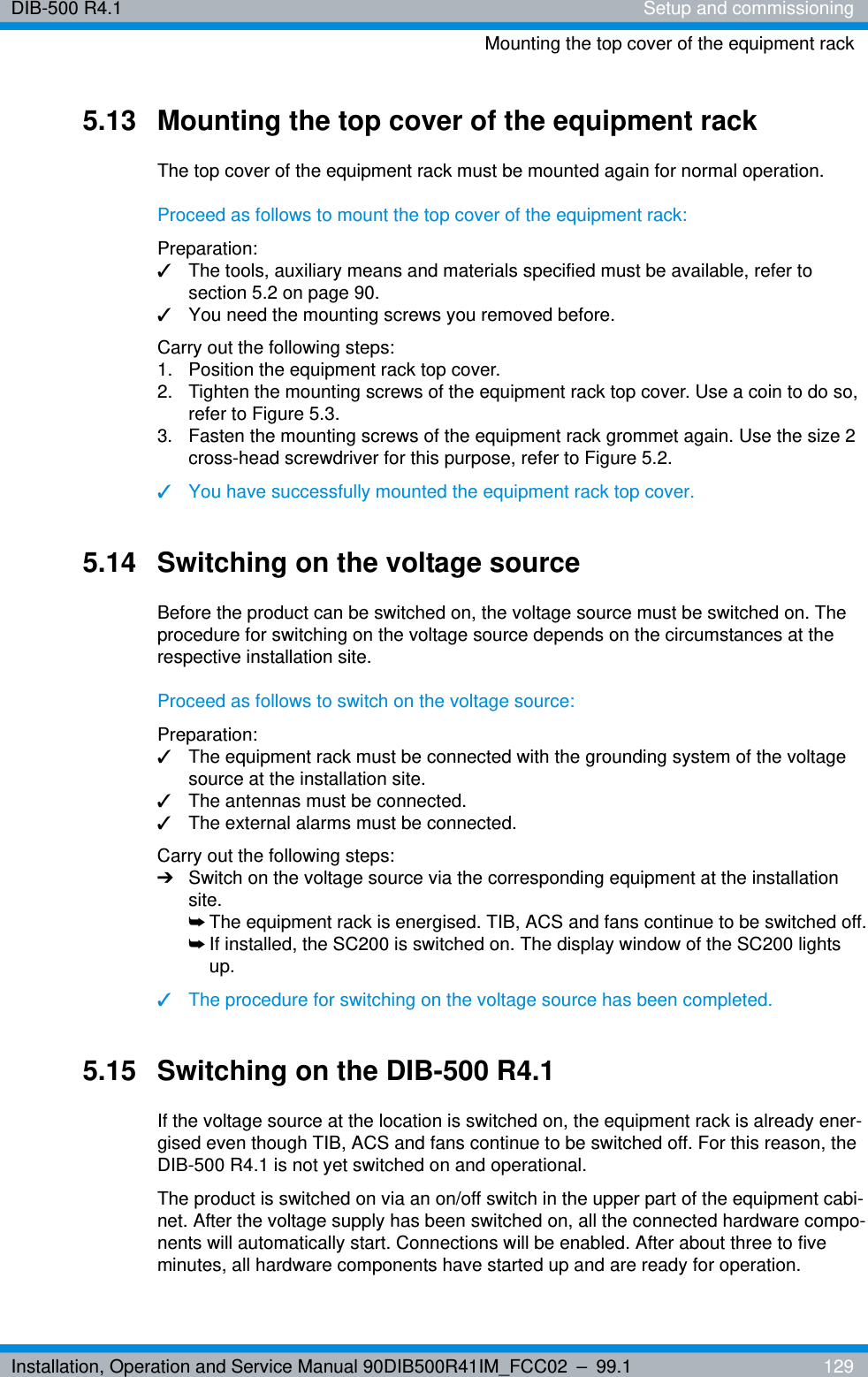 Installation, Operation and Service Manual 90DIB500R41IM_FCC02 – 99.1  129DIB-500 R4.1 Setup and commissioningMounting the top cover of the equipment rack5.13 Mounting the top cover of the equipment rackThe top cover of the equipment rack must be mounted again for normal operation.Proceed as follows to mount the top cover of the equipment rack:Preparation:✓The tools, auxiliary means and materials specified must be available, refer to section 5.2 on page 90.✓You need the mounting screws you removed before.Carry out the following steps:1.  Position the equipment rack top cover.2.  Tighten the mounting screws of the equipment rack top cover. Use a coin to do so, refer to Figure 5.3.3.  Fasten the mounting screws of the equipment rack grommet again. Use the size 2 cross-head screwdriver for this purpose, refer to Figure 5.2.✓You have successfully mounted the equipment rack top cover.5.14 Switching on the voltage sourceBefore the product can be switched on, the voltage source must be switched on. The procedure for switching on the voltage source depends on the circumstances at the respective installation site.Proceed as follows to switch on the voltage source:Preparation:✓The equipment rack must be connected with the grounding system of the voltage source at the installation site.✓The antennas must be connected.✓The external alarms must be connected.Carry out the following steps:➔Switch on the voltage source via the corresponding equipment at the installation site. ➥The equipment rack is energised. TIB, ACS and fans continue to be switched off.➥If installed, the SC200 is switched on. The display window of the SC200 lights up.✓The procedure for switching on the voltage source has been completed.5.15 Switching on the DIB-500 R4.1If the voltage source at the location is switched on, the equipment rack is already ener-gised even though TIB, ACS and fans continue to be switched off. For this reason, the DIB-500 R4.1 is not yet switched on and operational. The product is switched on via an on/off switch in the upper part of the equipment cabi-net. After the voltage supply has been switched on, all the connected hardware compo-nents will automatically start. Connections will be enabled. After about three to five minutes, all hardware components have started up and are ready for operation.