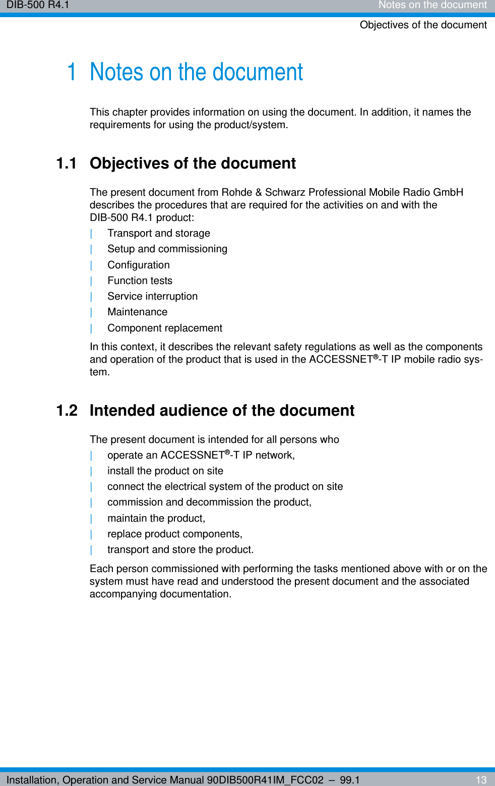 Installation, Operation and Service Manual 90DIB500R41IM_FCC02 – 99.1  13DIB-500 R4.1 Notes on the documentObjectives of the document1 Notes on the documentThis chapter provides information on using the document. In addition, it names the requirements for using the product/system.1.1 Objectives of the documentThe present document from Rohde &amp; Schwarz Professional Mobile Radio GmbH describes the procedures that are required for the activities on and with the DIB-500 R4.1 product:|Transport and storage|Setup and commissioning|Configuration|Function tests|Service interruption|Maintenance|Component replacementIn this context, it describes the relevant safety regulations as well as the components and operation of the product that is used in the ACCESSNET®-T IP mobile radio sys-tem.1.2 Intended audience of the documentThe present document is intended for all persons who |operate an ACCESSNET®-T IP network,|install the product on site|connect the electrical system of the product on site|commission and decommission the product,|maintain the product,|replace product components,|transport and store the product.Each person commissioned with performing the tasks mentioned above with or on the system must have read and understood the present document and the associated accompanying documentation.