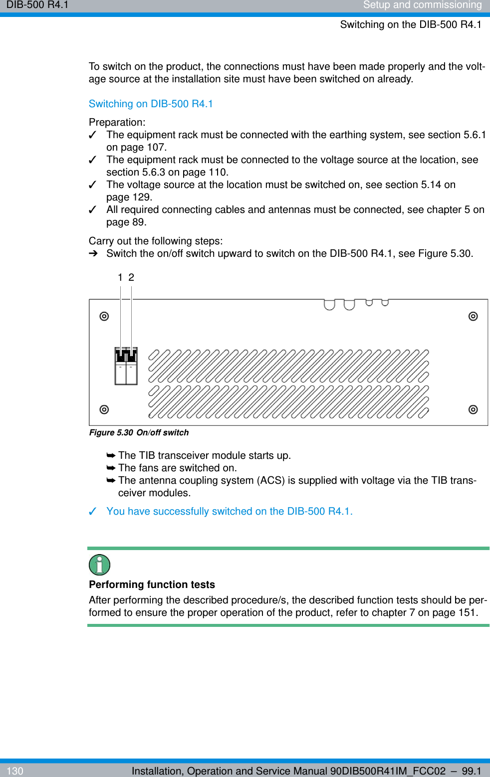 DIB-500 R4.1 Setup and commissioningSwitching on the DIB-500 R4.1130 Installation, Operation and Service Manual 90DIB500R41IM_FCC02 – 99.1To switch on the product, the connections must have been made properly and the volt-age source at the installation site must have been switched on already.Switching on DIB-500 R4.1Preparation:✓The equipment rack must be connected with the earthing system, see section 5.6.1 on page 107.✓The equipment rack must be connected to the voltage source at the location, see section 5.6.3 on page 110.✓The voltage source at the location must be switched on, see section 5.14 on page 129.✓All required connecting cables and antennas must be connected, see chapter 5 on page 89.Carry out the following steps:➔Switch the on/off switch upward to switch on the DIB-500 R4.1, see Figure 5.30.Figure 5.30 On/off switch➥The TIB transceiver module starts up.➥The fans are switched on.➥The antenna coupling system (ACS) is supplied with voltage via the TIB trans-ceiver modules.✓You have successfully switched on the DIB-500 R4.1.Performing function testsAfter performing the described procedure/s, the described function tests should be per-formed to ensure the proper operation of the product, refer to chapter 7 on page 151.1 2