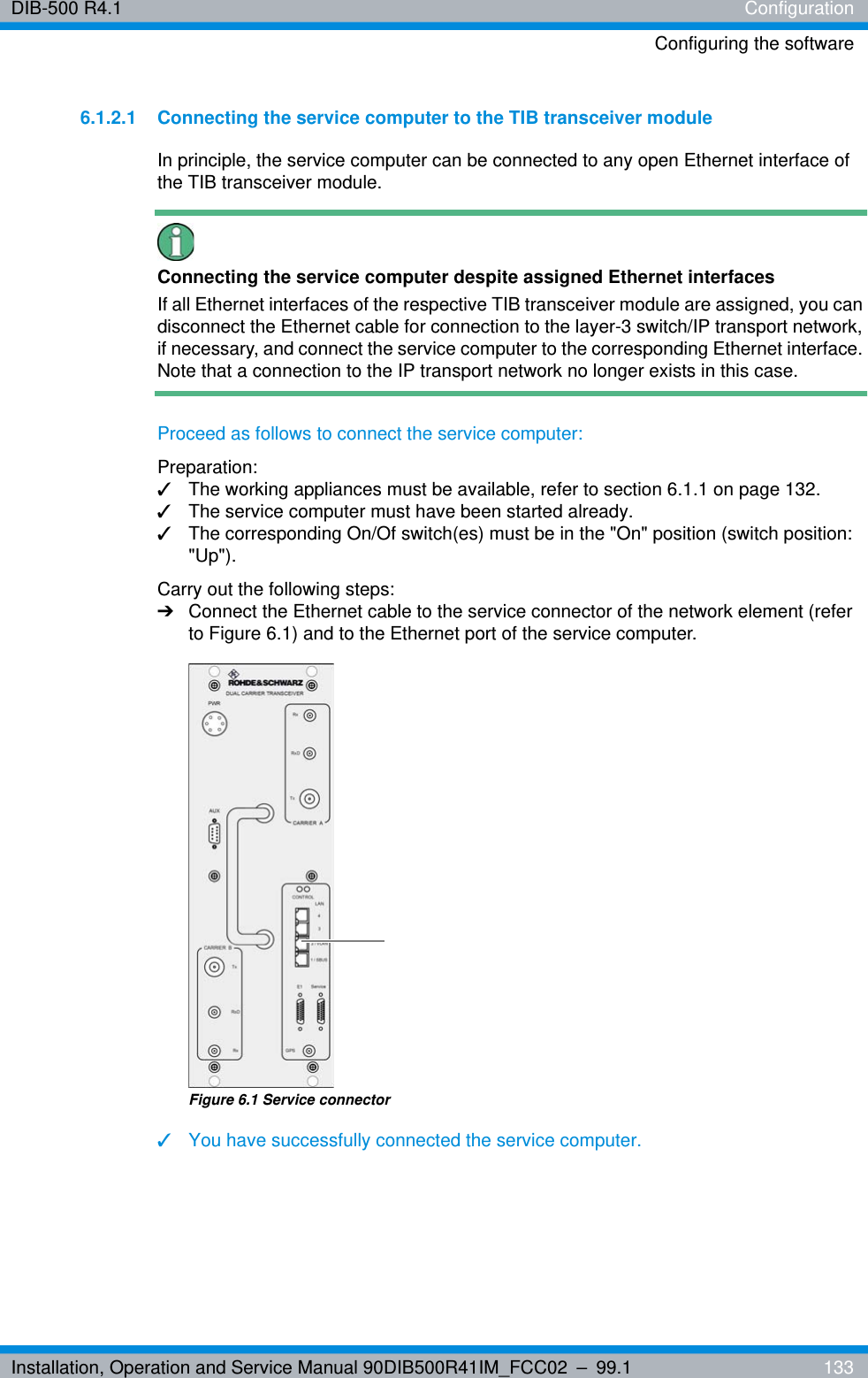 Installation, Operation and Service Manual 90DIB500R41IM_FCC02 – 99.1  133DIB-500 R4.1 ConfigurationConfiguring the software6.1.2.1 Connecting the service computer to the TIB transceiver moduleIn principle, the service computer can be connected to any open Ethernet interface of the TIB transceiver module.Connecting the service computer despite assigned Ethernet interfacesIf all Ethernet interfaces of the respective TIB transceiver module are assigned, you can disconnect the Ethernet cable for connection to the layer-3 switch/IP transport network, if necessary, and connect the service computer to the corresponding Ethernet interface. Note that a connection to the IP transport network no longer exists in this case.Proceed as follows to connect the service computer:Preparation:✓The working appliances must be available, refer to section 6.1.1 on page 132.✓The service computer must have been started already.✓The corresponding On/Of switch(es) must be in the &quot;On&quot; position (switch position: &quot;Up&quot;).Carry out the following steps:➔Connect the Ethernet cable to the service connector of the network element (refer to Figure 6.1) and to the Ethernet port of the service computer.Figure 6.1 Service connector✓You have successfully connected the service computer.