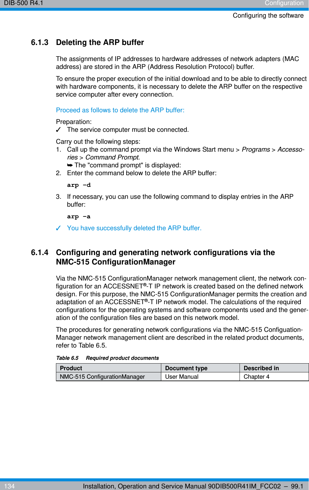 DIB-500 R4.1 ConfigurationConfiguring the software134 Installation, Operation and Service Manual 90DIB500R41IM_FCC02 – 99.16.1.3 Deleting the ARP bufferThe assignments of IP addresses to hardware addresses of network adapters (MAC address) are stored in the ARP (Address Resolution Protocol) buffer.To ensure the proper execution of the initial download and to be able to directly connect with hardware components, it is necessary to delete the ARP buffer on the respective service computer after every connection.Proceed as follows to delete the ARP buffer:Preparation:✓The service computer must be connected.Carry out the following steps:1.  Call up the command prompt via the Windows Start menu &gt; Programs &gt; Accesso-ries &gt; Command Prompt. ➥The &quot;command prompt&quot; is displayed:2.  Enter the command below to delete the ARP buffer:arp -d3.  If necessary, you can use the following command to display entries in the ARP buffer:arp -a✓You have successfully deleted the ARP buffer.6.1.4 Configuring and generating network configurations via the NMC-515 ConfigurationManagerVia the NMC-515 ConfigurationManager network management client, the network con-figuration for an ACCESSNET®-T IP network is created based on the defined network design. For this purpose, the NMC-515 ConfigurationManager permits the creation and adaptation of an ACCESSNET®-T IP network model. The calculations of the required configurations for the operating systems and software components used and the gener-ation of the configuration files are based on this network model.The procedures for generating network configurations via the NMC-515 Configuation-Manager network management client are described in the related product documents, refer to Table 6.5.Table 6.5  Required product documentsProduct Document type Described inNMC-515 ConfigurationManager User Manual Chapter 4